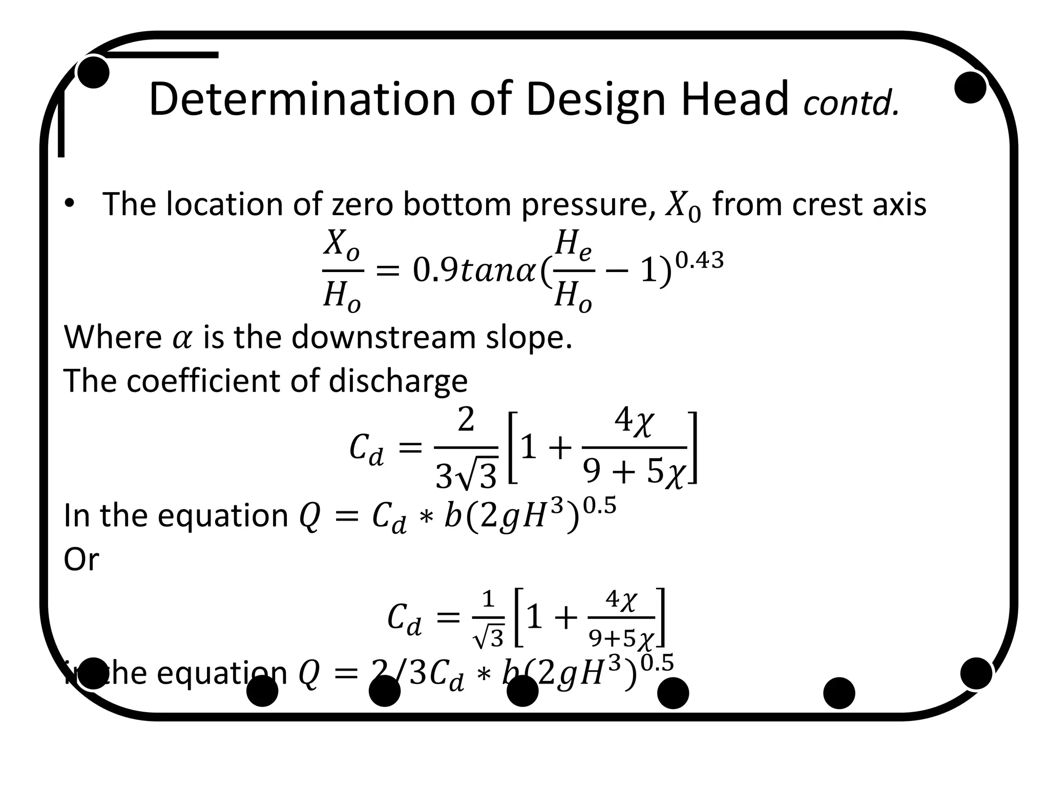 Determination of Design Head contd.
• The location of zero bottom pressure, 𝑋0 from crest axis
𝑋 𝑜
𝐻 𝑜
= 0.9𝑡𝑎𝑛𝛼(
𝐻𝑒
𝐻 𝑜
− 1)0.43
Where 𝛼 is the downstream slope.
The coefficient of discharge
𝐶 𝑑 =
2
3 3
1 +
4𝜒
9 + 5𝜒
In the equation 𝑄 = 𝐶 𝑑 ∗ 𝑏(2𝑔𝐻3
)0.5
Or
𝐶 𝑑 =
1
3
1 +
4𝜒
9+5𝜒
in the equation 𝑄 = 2/3𝐶 𝑑 ∗ 𝑏(2𝑔𝐻3
)0.5
 