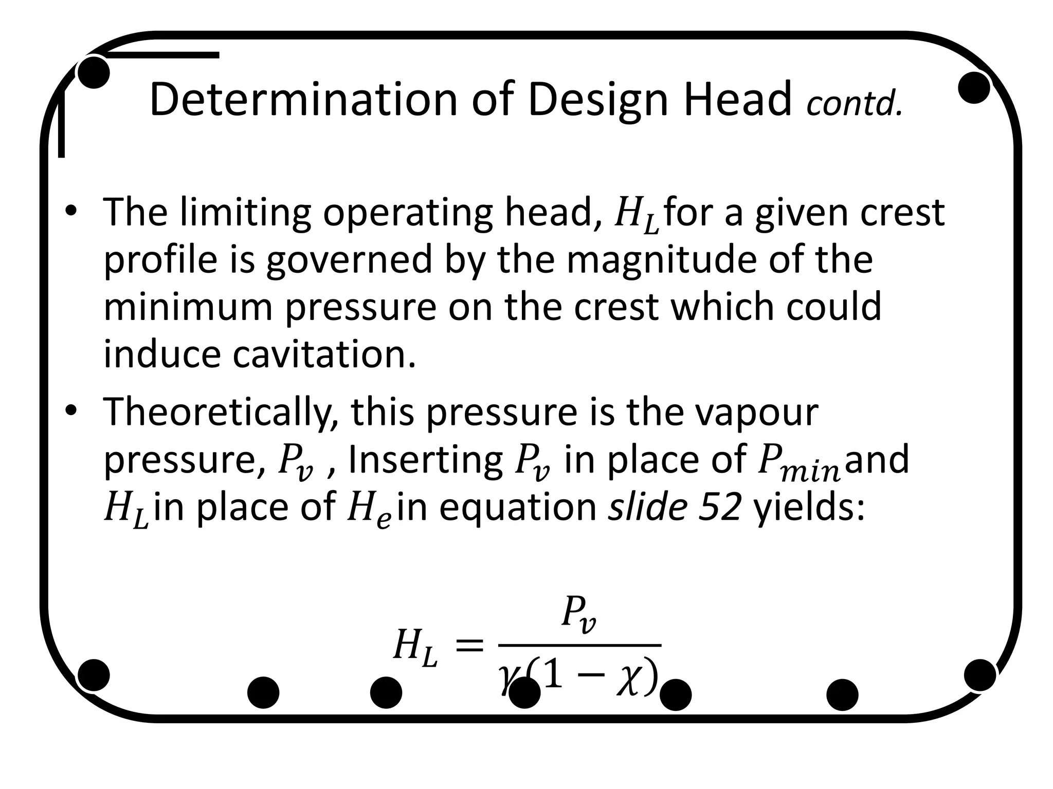 Determination of Design Head contd.
• The limiting operating head, 𝐻𝐿for a given crest
profile is governed by the magnitude of the
minimum pressure on the crest which could
induce cavitation.
• Theoretically, this pressure is the vapour
pressure, 𝑃𝑣 , Inserting 𝑃𝑣 in place of 𝑃 𝑚𝑖𝑛and
𝐻𝐿in place of 𝐻𝑒in equation slide 52 yields:
𝐻𝐿 =
𝑃𝑣
𝛾(1 − 𝜒)
 