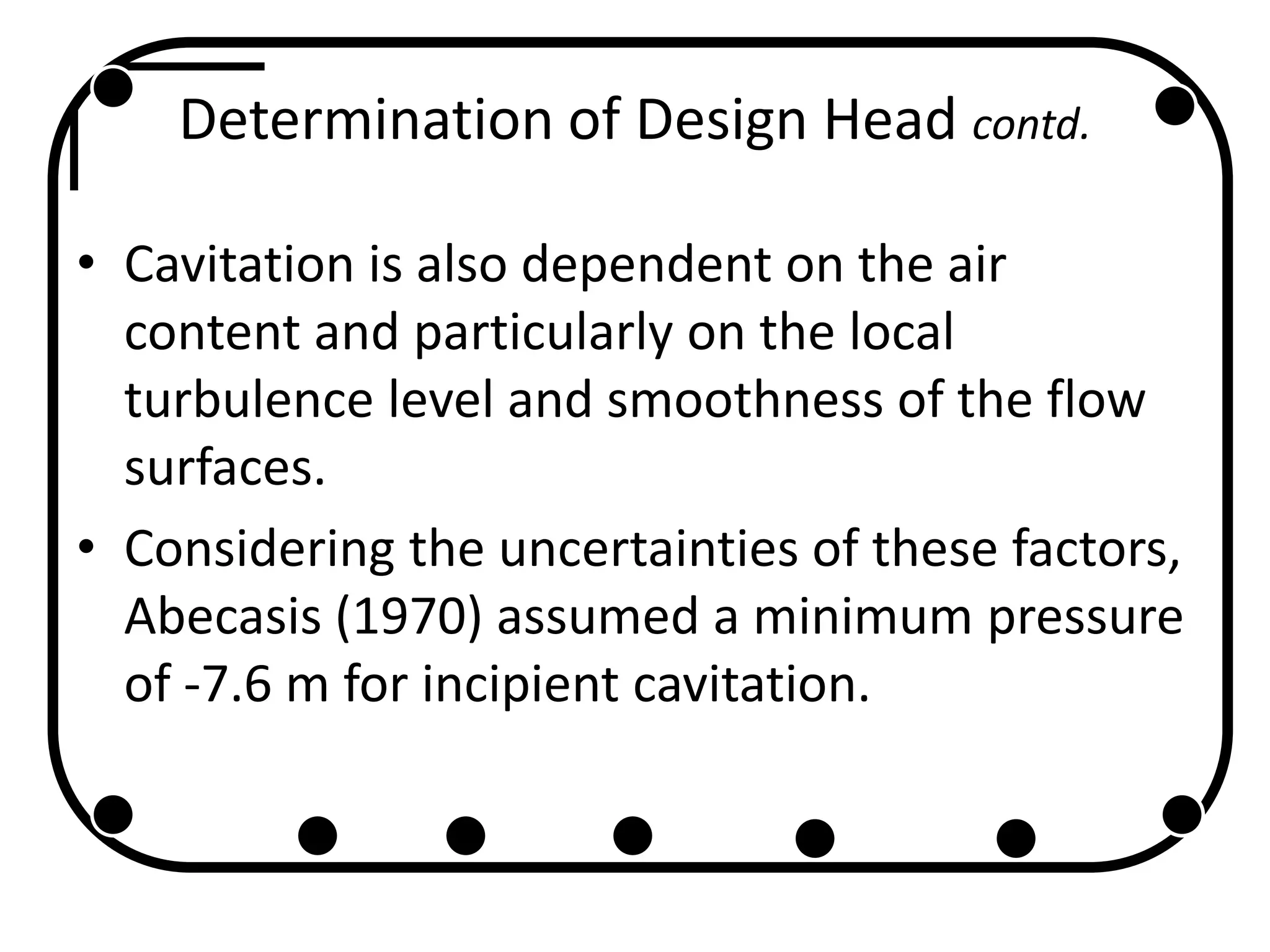 Determination of Design Head contd.
• Cavitation is also dependent on the air
content and particularly on the local
turbulence level and smoothness of the flow
surfaces.
• Considering the uncertainties of these factors,
Abecasis (1970) assumed a minimum pressure
of -7.6 m for incipient cavitation.
 