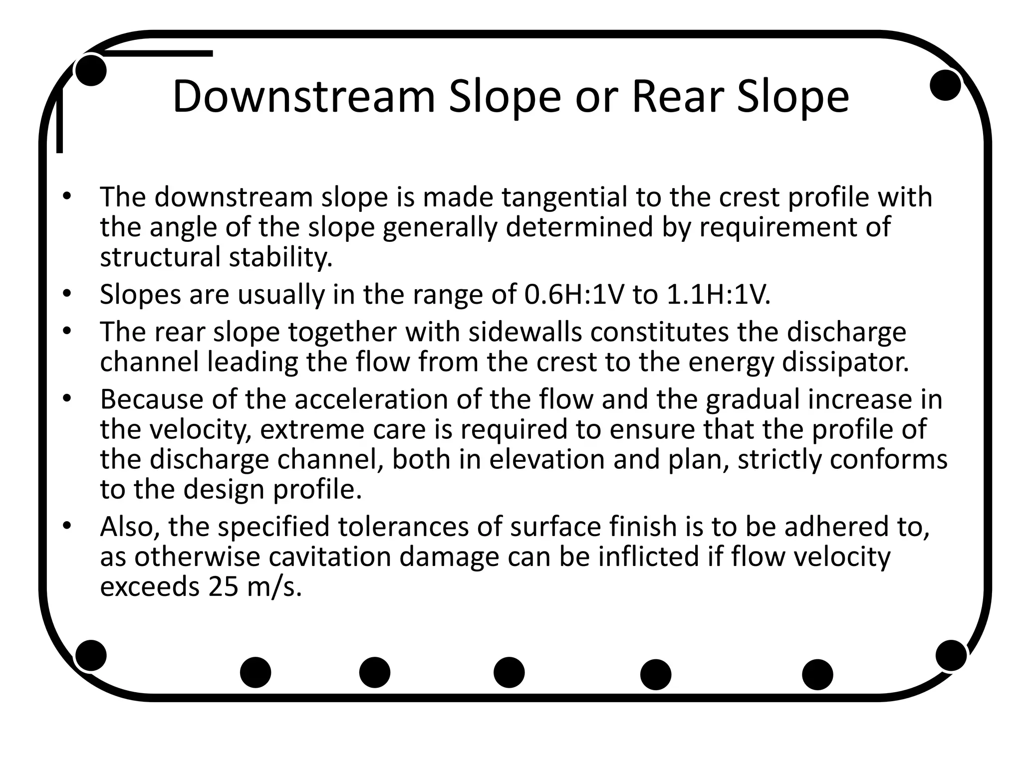 Downstream Slope or Rear Slope
• The downstream slope is made tangential to the crest profile with
the angle of the slope generally determined by requirement of
structural stability.
• Slopes are usually in the range of 0.6H:1V to 1.1H:1V.
• The rear slope together with sidewalls constitutes the discharge
channel leading the flow from the crest to the energy dissipator.
• Because of the acceleration of the flow and the gradual increase in
the velocity, extreme care is required to ensure that the profile of
the discharge channel, both in elevation and plan, strictly conforms
to the design profile.
• Also, the specified tolerances of surface finish is to be adhered to,
as otherwise cavitation damage can be inflicted if flow velocity
exceeds 25 m/s.
 