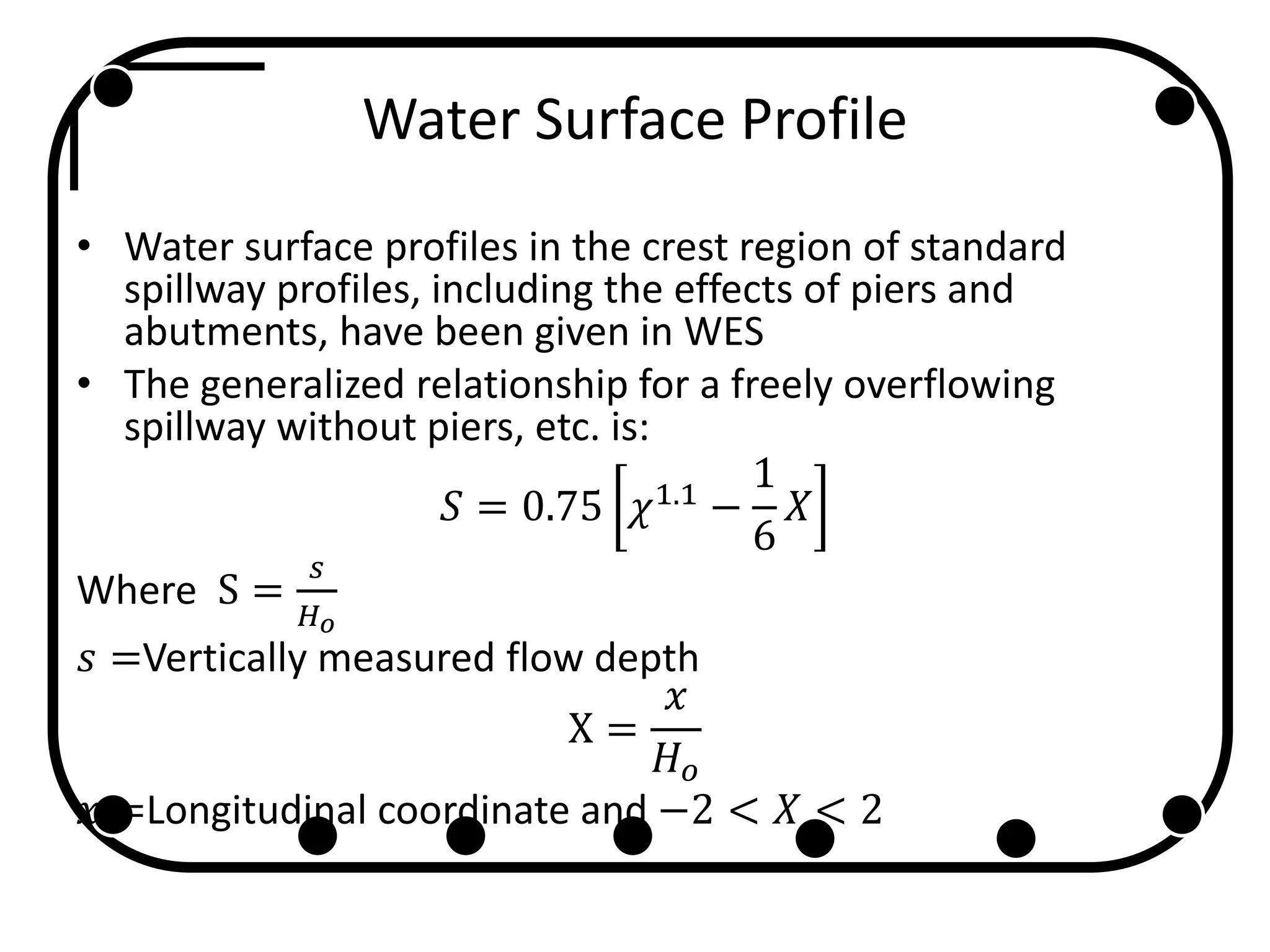 Water Surface Profile
• Water surface profiles in the crest region of standard
spillway profiles, including the effects of piers and
abutments, have been given in WES
• The generalized relationship for a freely overflowing
spillway without piers, etc. is:
𝑆 = 0.75 𝜒1.1
−
1
6
𝑋
Where S =
𝑠
𝐻 𝑜
𝑠 =Vertically measured flow depth
X =
𝑥
𝐻 𝑜
𝑥 =Longitudinal coordinate and −2 < 𝑋 < 2
 
