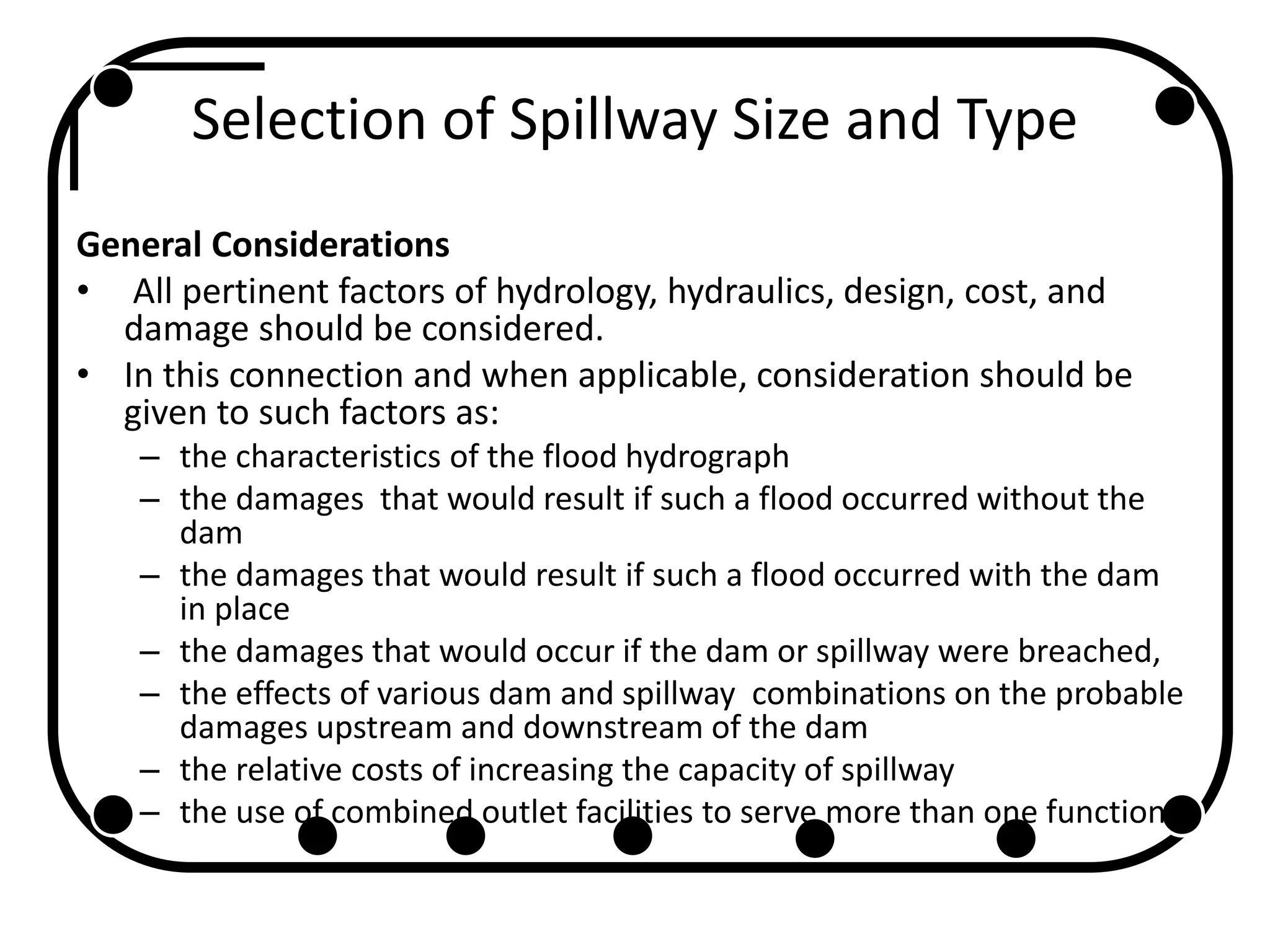 Selection of Spillway Size and Type
General Considerations
• All pertinent factors of hydrology, hydraulics, design, cost, and
damage should be considered.
• In this connection and when applicable, consideration should be
given to such factors as:
– the characteristics of the flood hydrograph
– the damages that would result if such a flood occurred without the
dam
– the damages that would result if such a flood occurred with the dam
in place
– the damages that would occur if the dam or spillway were breached,
– the effects of various dam and spillway combinations on the probable
damages upstream and downstream of the dam
– the relative costs of increasing the capacity of spillway
– the use of combined outlet facilities to serve more than one function
 