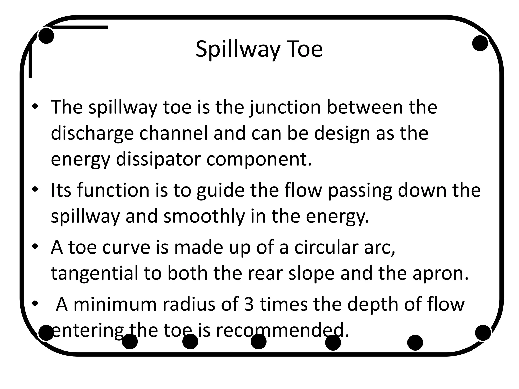 Spillway Toe
• The spillway toe is the junction between the
discharge channel and can be design as the
energy dissipator component.
• Its function is to guide the flow passing down the
spillway and smoothly in the energy.
• A toe curve is made up of a circular arc,
tangential to both the rear slope and the apron.
• A minimum radius of 3 times the depth of flow
entering the toe is recommended.
 