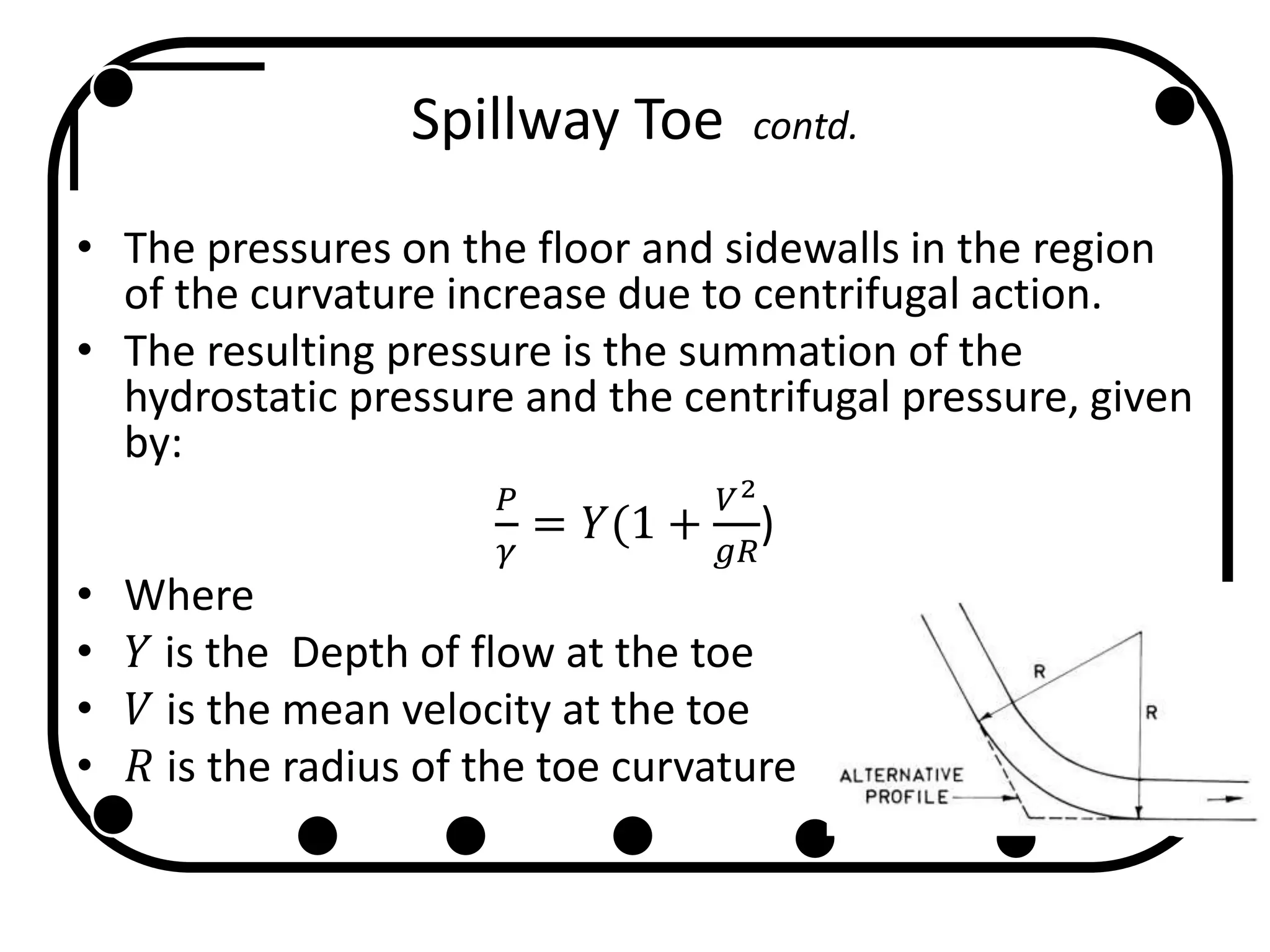 Spillway Toe contd.
• The pressures on the floor and sidewalls in the region
of the curvature increase due to centrifugal action.
• The resulting pressure is the summation of the
hydrostatic pressure and the centrifugal pressure, given
by:
𝑃
𝛾
= 𝑌(1 +
𝑉2
𝑔𝑅
)
• Where
• 𝑌 is the Depth of flow at the toe
• 𝑉 is the mean velocity at the toe
• 𝑅 is the radius of the toe curvature
 