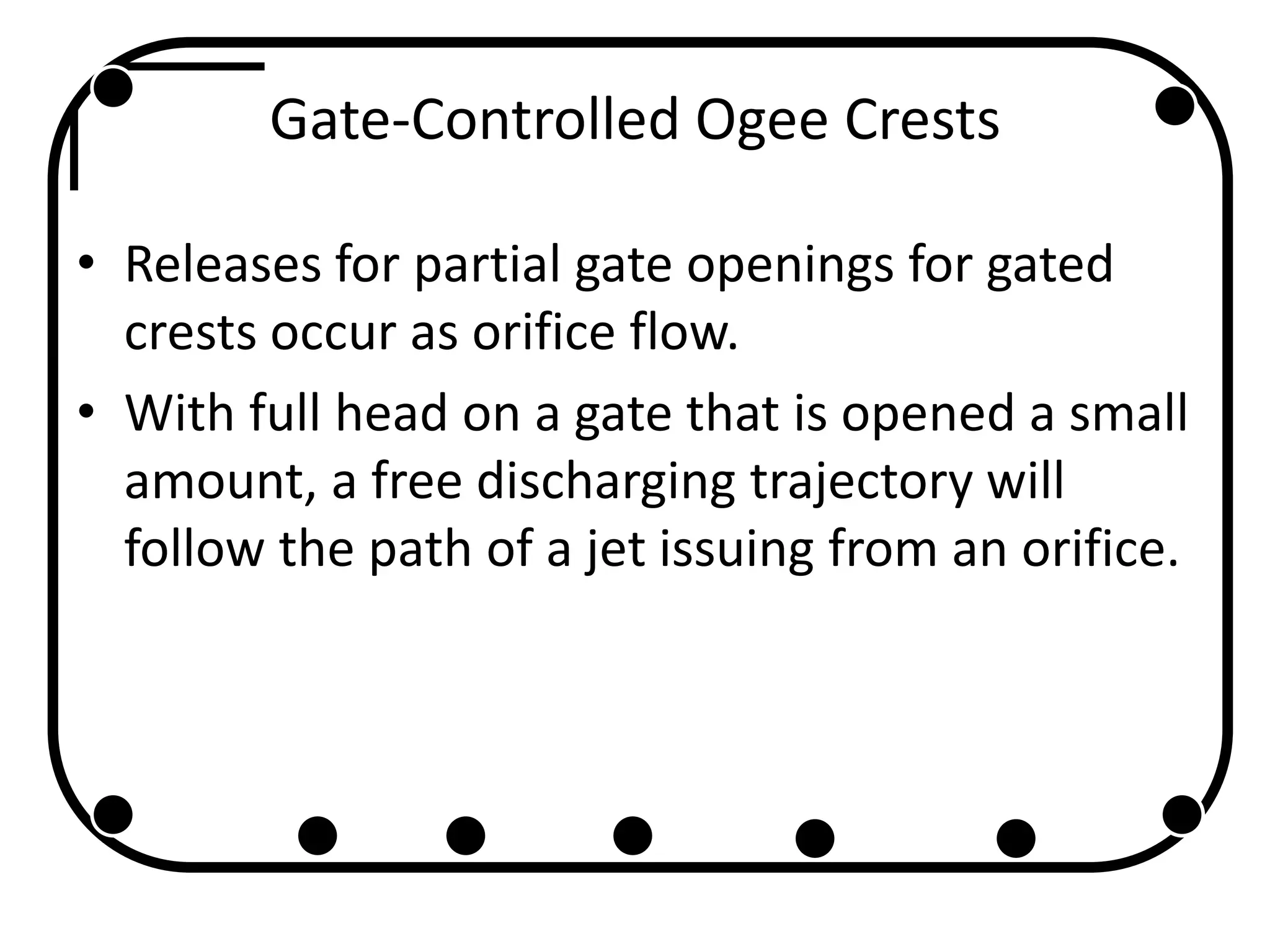 Gate-Controlled Ogee Crests
• Releases for partial gate openings for gated
crests occur as orifice flow.
• With full head on a gate that is opened a small
amount, a free discharging trajectory will
follow the path of a jet issuing from an orifice.
 