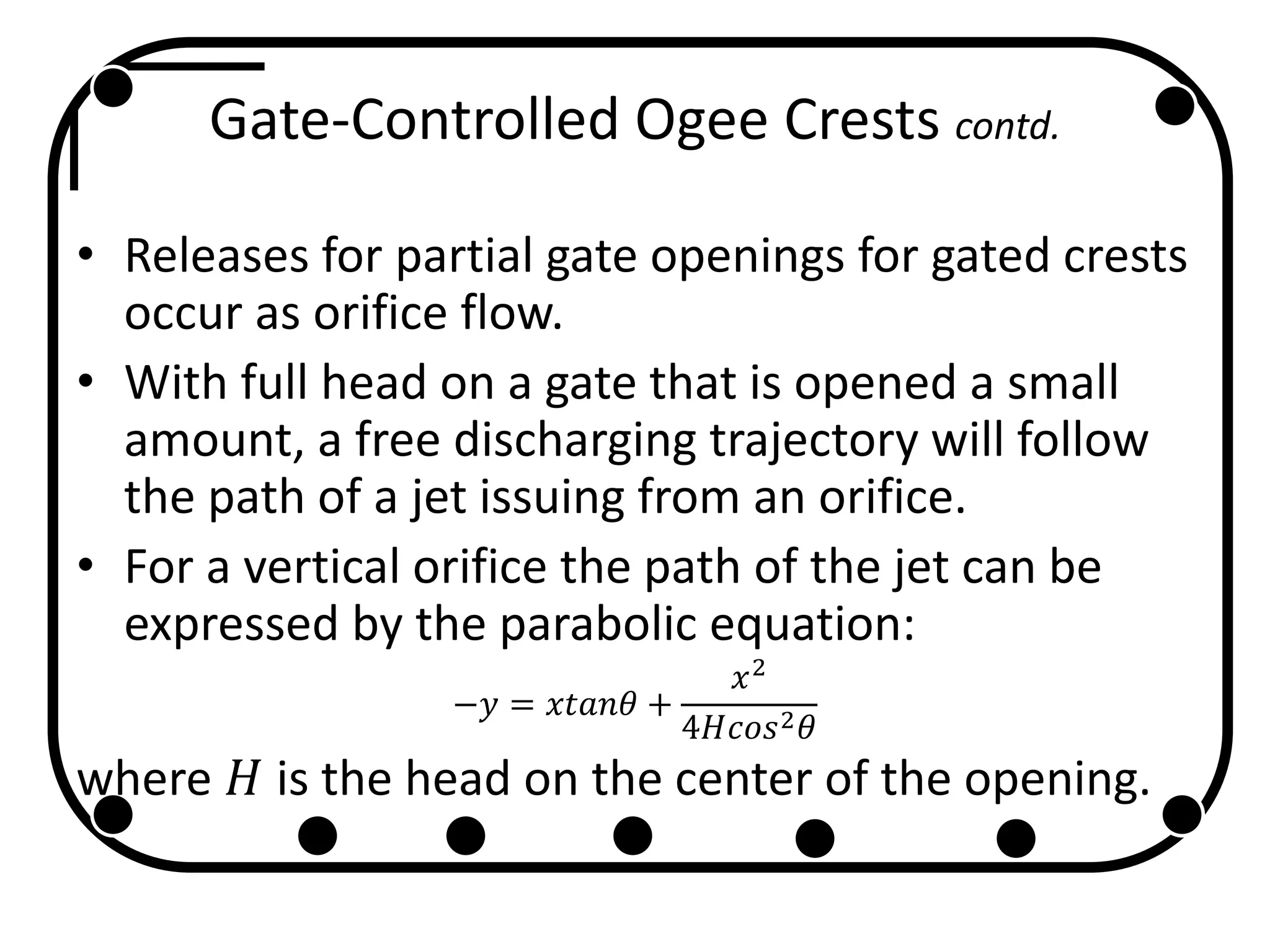 Gate-Controlled Ogee Crests contd.
• Releases for partial gate openings for gated crests
occur as orifice flow.
• With full head on a gate that is opened a small
amount, a free discharging trajectory will follow
the path of a jet issuing from an orifice.
• For a vertical orifice the path of the jet can be
expressed by the parabolic equation:
−𝑦 = 𝑥𝑡𝑎𝑛𝜃 +
𝑥2
4𝐻𝑐𝑜𝑠2 𝜃
where 𝐻 is the head on the center of the opening.
 