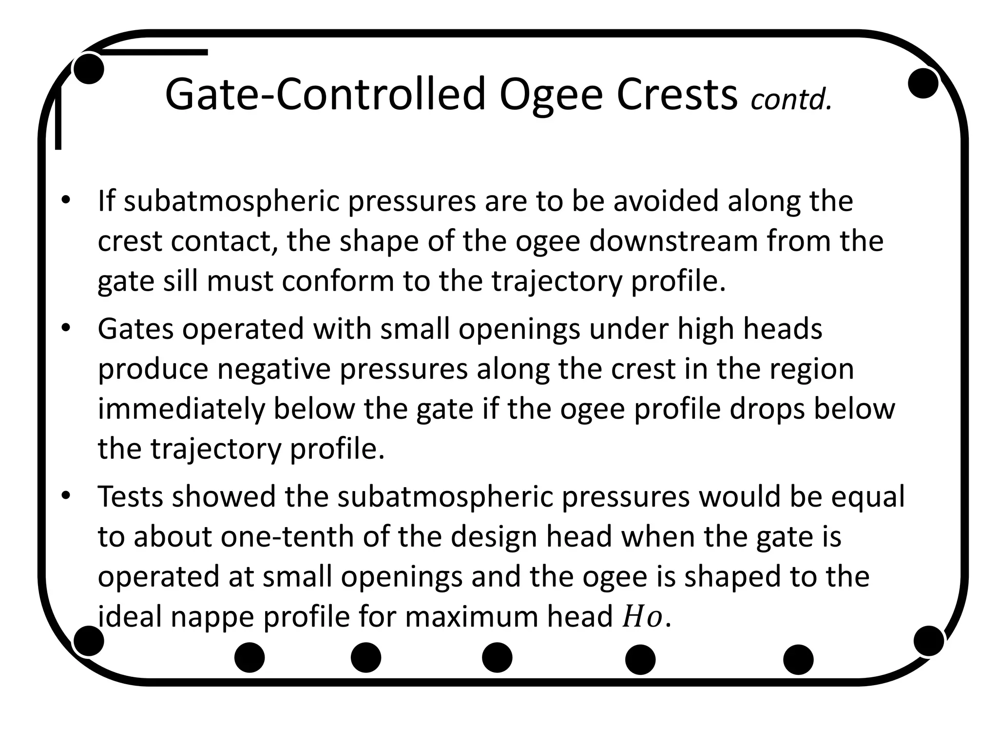 Gate-Controlled Ogee Crests contd.
• If subatmospheric pressures are to be avoided along the
crest contact, the shape of the ogee downstream from the
gate sill must conform to the trajectory profile.
• Gates operated with small openings under high heads
produce negative pressures along the crest in the region
immediately below the gate if the ogee profile drops below
the trajectory profile.
• Tests showed the subatmospheric pressures would be equal
to about one-tenth of the design head when the gate is
operated at small openings and the ogee is shaped to the
ideal nappe profile for maximum head 𝐻𝑜.
 