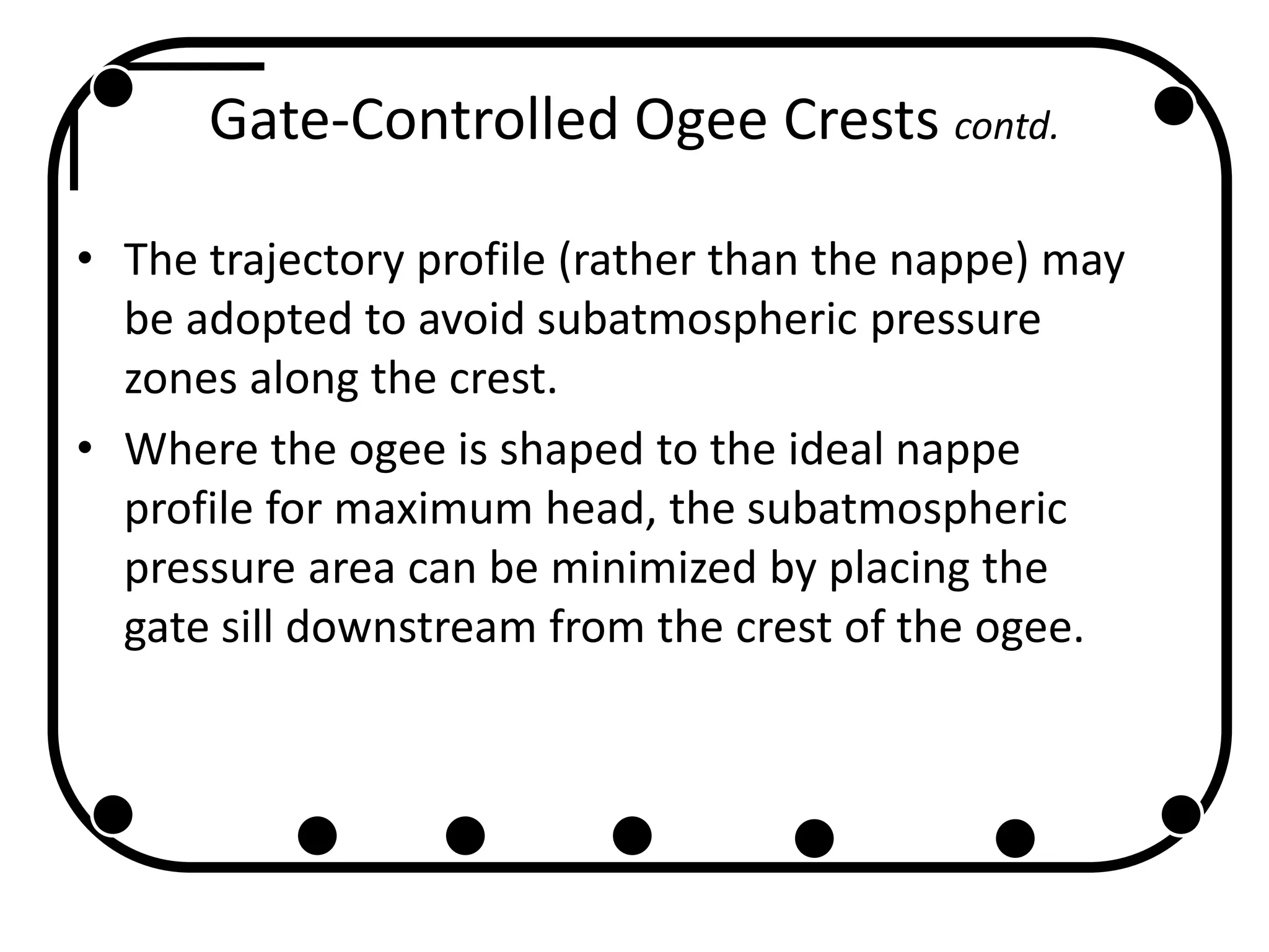 Gate-Controlled Ogee Crests contd.
• The trajectory profile (rather than the nappe) may
be adopted to avoid subatmospheric pressure
zones along the crest.
• Where the ogee is shaped to the ideal nappe
profile for maximum head, the subatmospheric
pressure area can be minimized by placing the
gate sill downstream from the crest of the ogee.
 