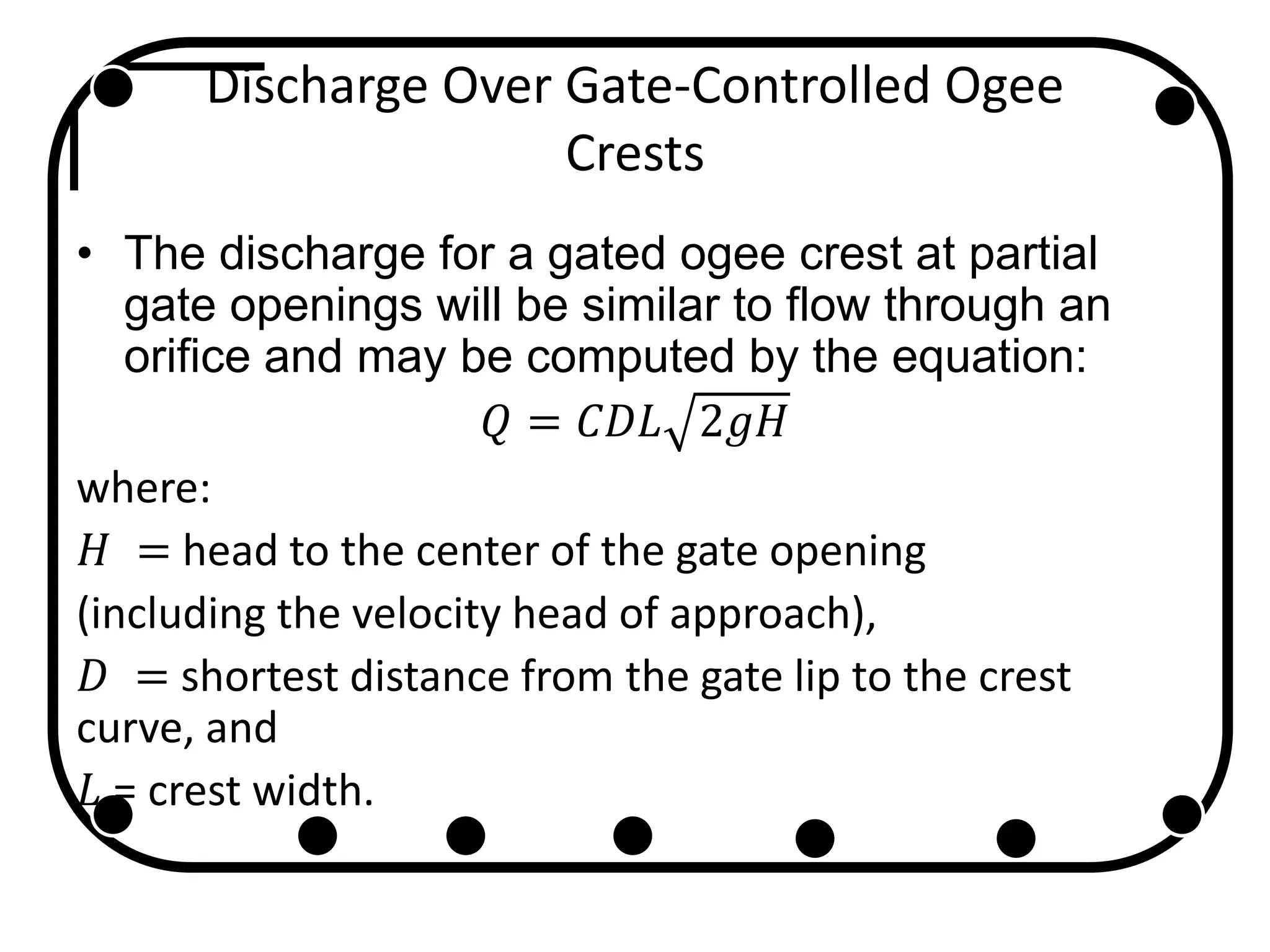 Discharge Over Gate-Controlled Ogee
Crests
• The discharge for a gated ogee crest at partial
gate openings will be similar to flow through an
orifice and may be computed by the equation:
𝑄 = 𝐶𝐷𝐿 2𝑔𝐻
where:
𝐻 = head to the center of the gate opening
(including the velocity head of approach),
𝐷 = shortest distance from the gate lip to the crest
curve, and
𝐿 = crest width.
 