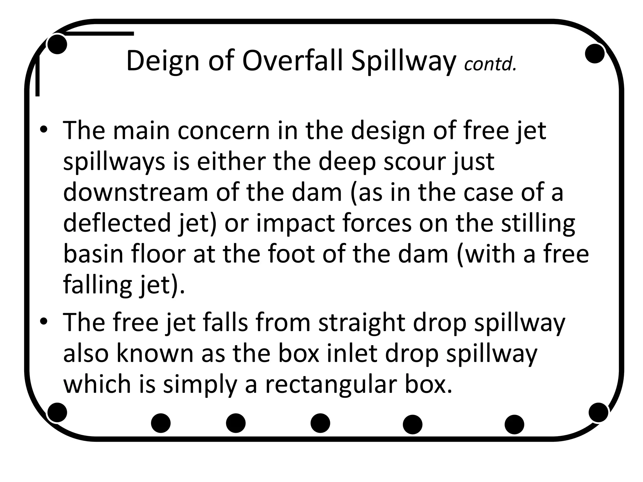 Deign of Overfall Spillway contd.
• The main concern in the design of free jet
spillways is either the deep scour just
downstream of the dam (as in the case of a
deflected jet) or impact forces on the stilling
basin floor at the foot of the dam (with a free
falling jet).
• The free jet falls from straight drop spillway
also known as the box inlet drop spillway
which is simply a rectangular box.
 