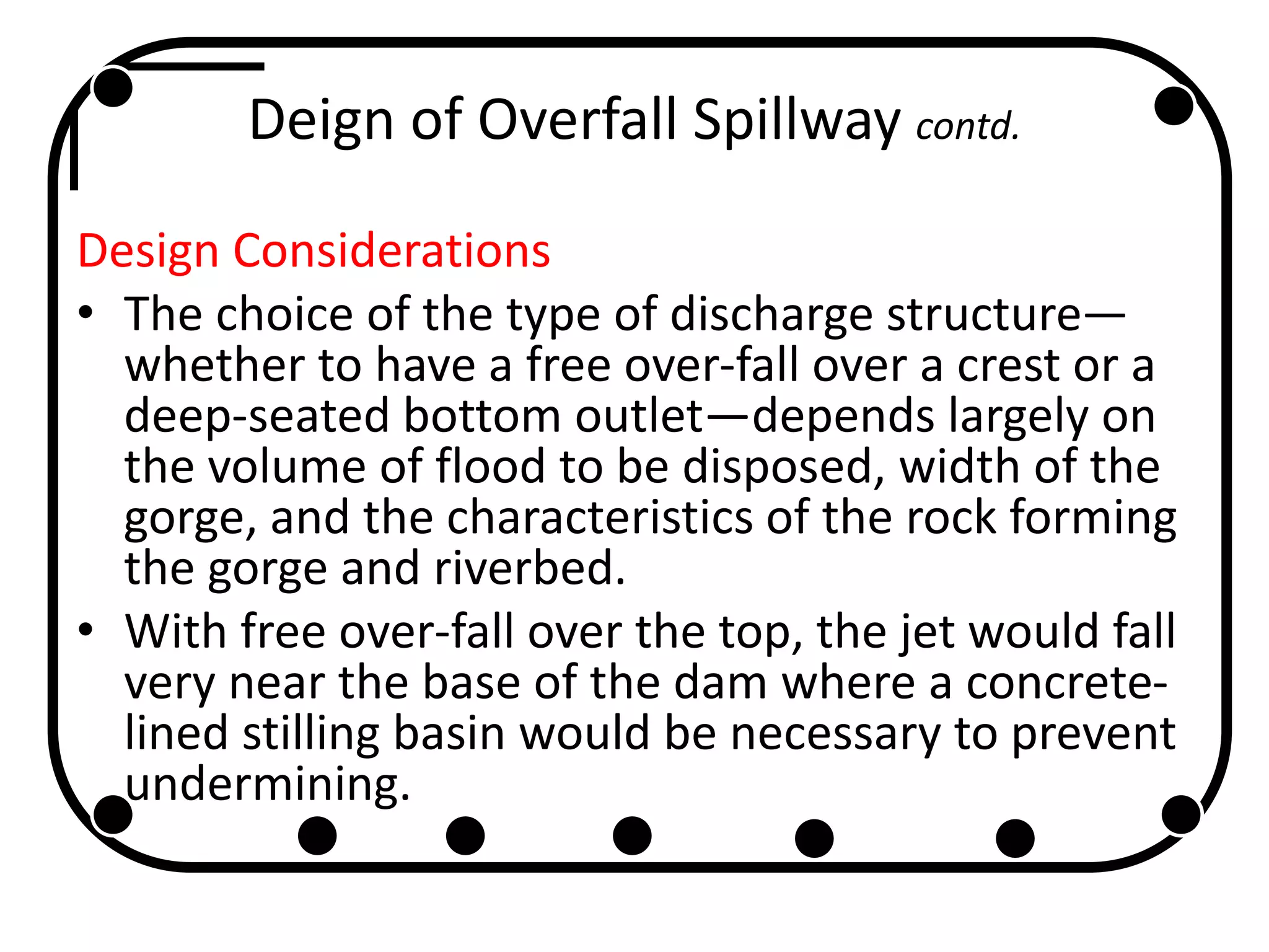 Deign of Overfall Spillway contd.
Design Considerations
• The choice of the type of discharge structure—
whether to have a free over-fall over a crest or a
deep-seated bottom outlet—depends largely on
the volume of flood to be disposed, width of the
gorge, and the characteristics of the rock forming
the gorge and riverbed.
• With free over-fall over the top, the jet would fall
very near the base of the dam where a concrete-
lined stilling basin would be necessary to prevent
undermining.
 