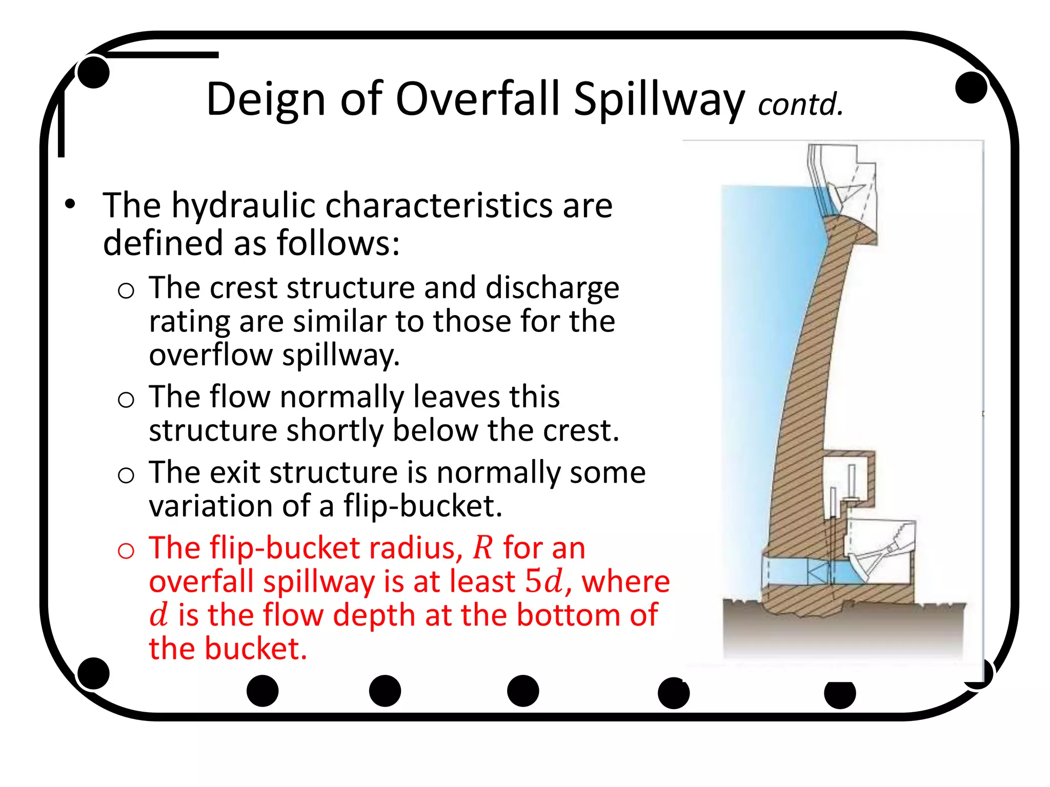 Deign of Overfall Spillway contd.
• The hydraulic characteristics are
defined as follows:
o The crest structure and discharge
rating are similar to those for the
overflow spillway.
o The flow normally leaves this
structure shortly below the crest.
o The exit structure is normally some
variation of a flip-bucket.
o The flip-bucket radius, 𝑅 for an
overfall spillway is at least 5𝑑, where
𝑑 is the flow depth at the bottom of
the bucket.
 