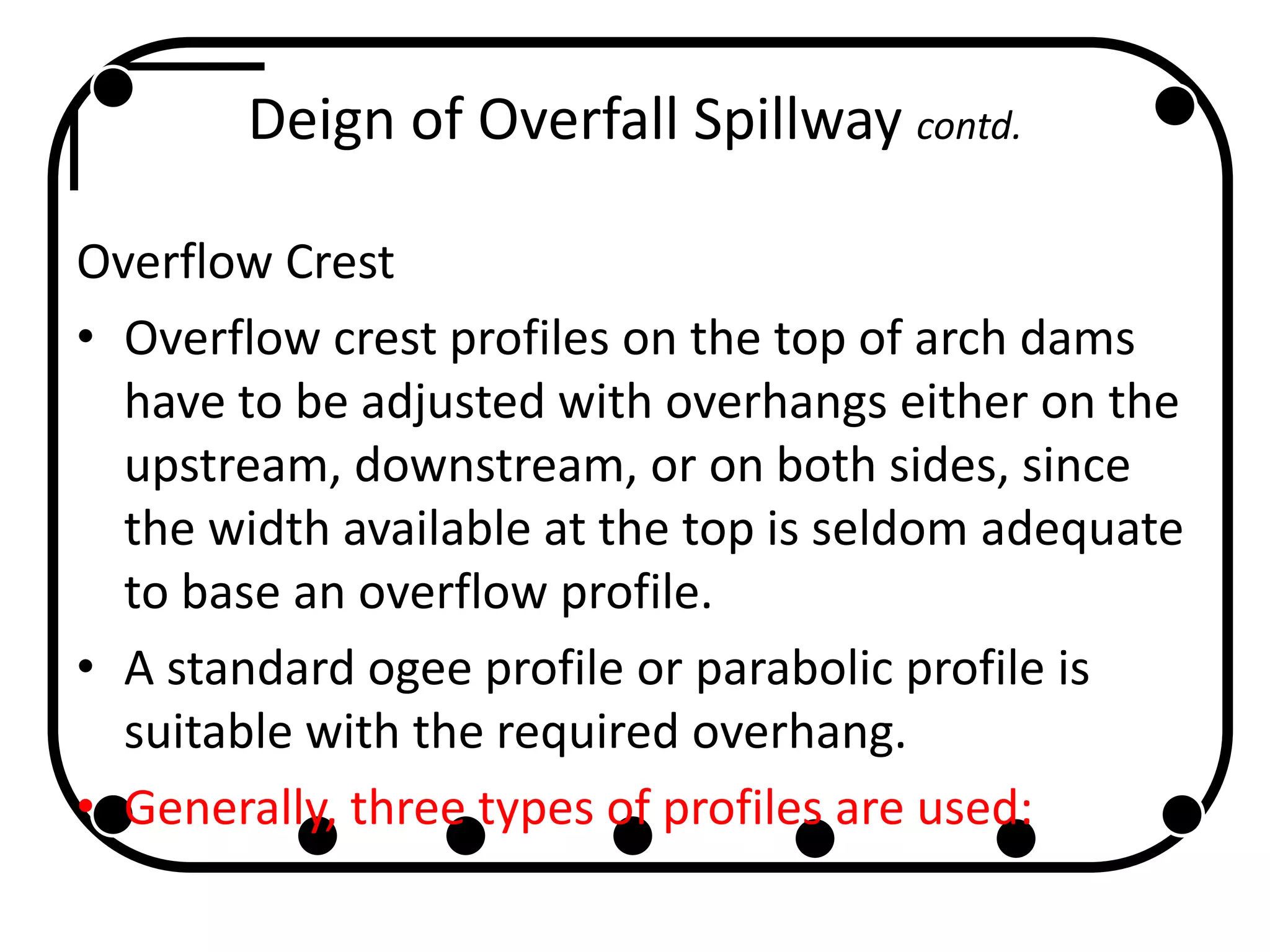 Deign of Overfall Spillway contd.
Overflow Crest
• Overflow crest profiles on the top of arch dams
have to be adjusted with overhangs either on the
upstream, downstream, or on both sides, since
the width available at the top is seldom adequate
to base an overflow profile.
• A standard ogee profile or parabolic profile is
suitable with the required overhang.
• Generally, three types of profiles are used:
 