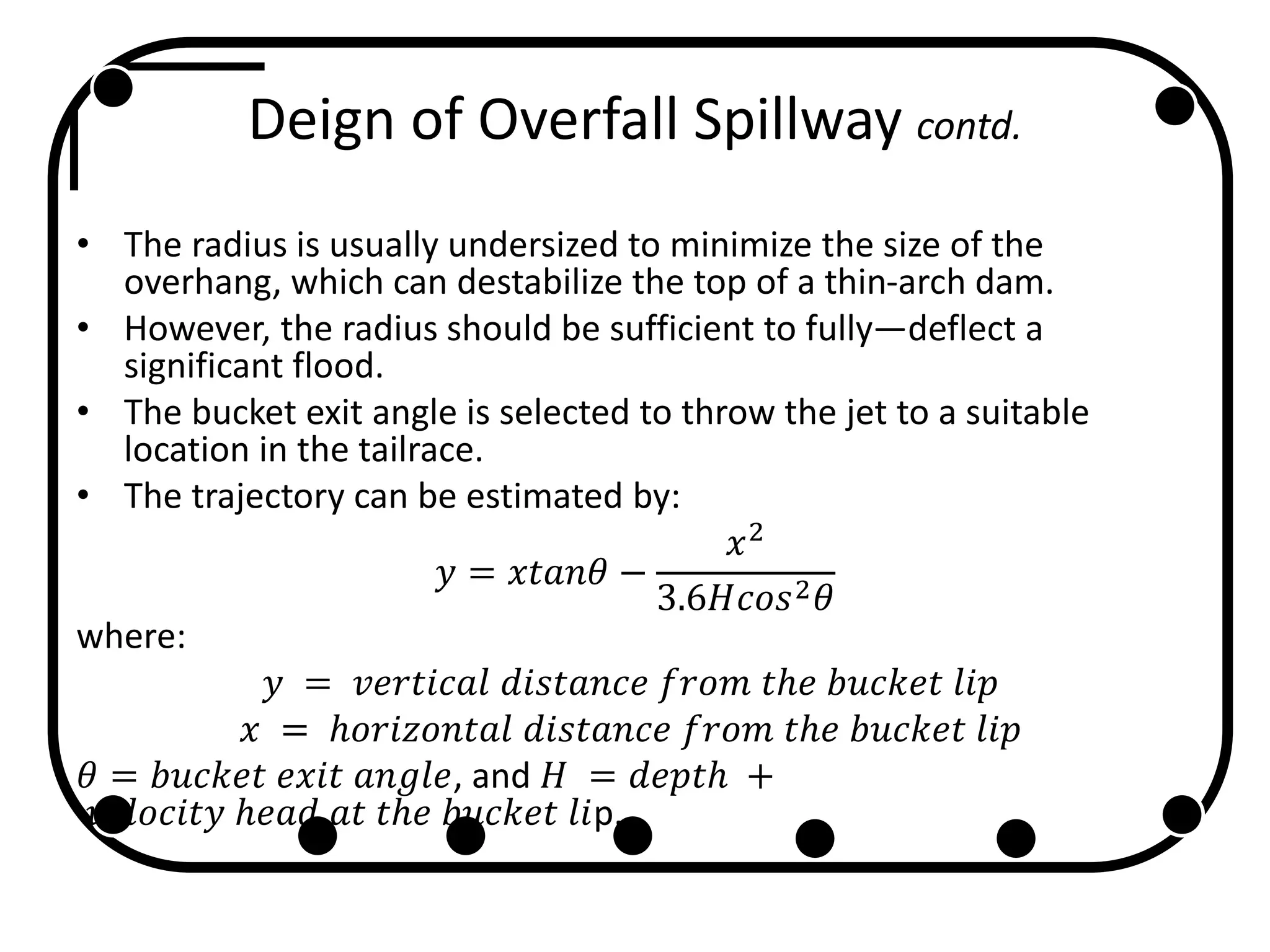 Deign of Overfall Spillway contd.
• The radius is usually undersized to minimize the size of the
overhang, which can destabilize the top of a thin-arch dam.
• However, the radius should be sufficient to fully—deflect a
significant flood.
• The bucket exit angle is selected to throw the jet to a suitable
location in the tailrace.
• The trajectory can be estimated by:
𝑦 = 𝑥𝑡𝑎𝑛𝜃 −
𝑥2
3.6𝐻𝑐𝑜𝑠2 𝜃
where:
𝑦 = 𝑣𝑒𝑟𝑡𝑖𝑐𝑎𝑙 𝑑𝑖𝑠𝑡𝑎𝑛𝑐𝑒 𝑓𝑟𝑜𝑚 𝑡ℎ𝑒 𝑏𝑢𝑐𝑘𝑒𝑡 𝑙𝑖𝑝
𝑥 = ℎ𝑜𝑟𝑖𝑧𝑜𝑛𝑡𝑎𝑙 𝑑𝑖𝑠𝑡𝑎𝑛𝑐𝑒 𝑓𝑟𝑜𝑚 𝑡ℎ𝑒 𝑏𝑢𝑐𝑘𝑒𝑡 𝑙𝑖𝑝
𝜃 = 𝑏𝑢𝑐𝑘𝑒𝑡 𝑒𝑥𝑖𝑡 𝑎𝑛𝑔𝑙𝑒, and 𝐻 = 𝑑𝑒𝑝𝑡ℎ +
𝑣𝑒𝑙𝑜𝑐𝑖𝑡𝑦 ℎ𝑒𝑎𝑑 𝑎𝑡 𝑡ℎ𝑒 𝑏𝑢𝑐𝑘𝑒𝑡 𝑙𝑖p.
 