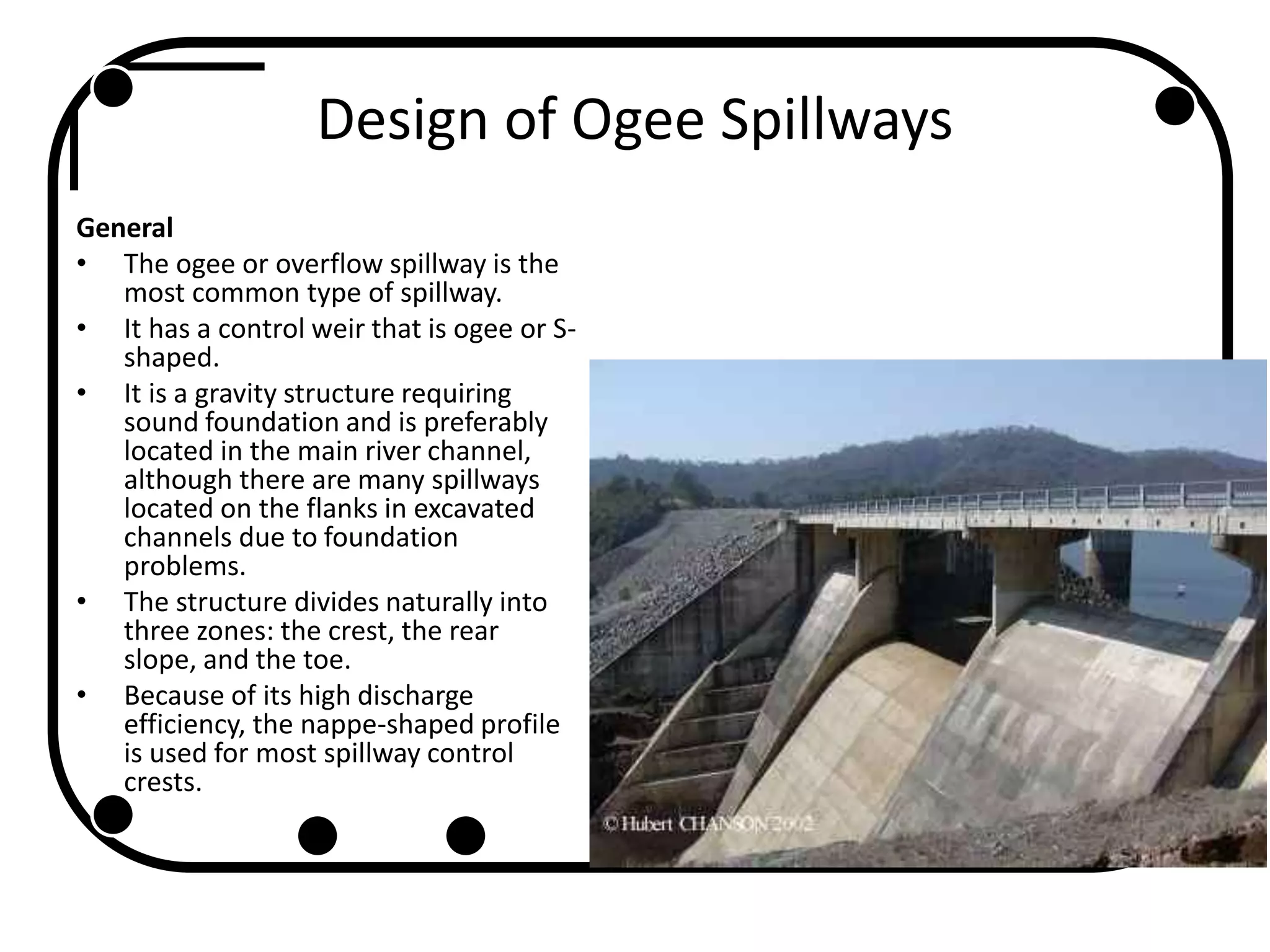 Design of Ogee Spillways
General
• The ogee or overflow spillway is the
most common type of spillway.
• It has a control weir that is ogee or S-
shaped.
• It is a gravity structure requiring
sound foundation and is preferably
located in the main river channel,
although there are many spillways
located on the flanks in excavated
channels due to foundation
problems.
• The structure divides naturally into
three zones: the crest, the rear
slope, and the toe.
• Because of its high discharge
efficiency, the nappe-shaped profile
is used for most spillway control
crests.
 