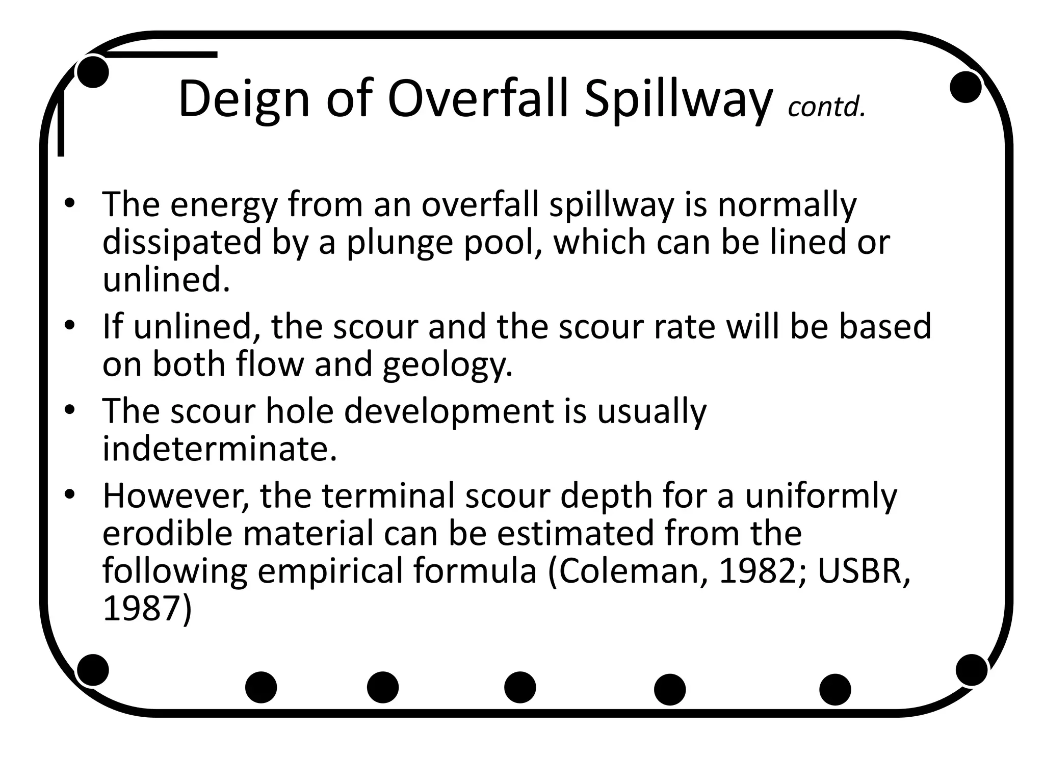 Deign of Overfall Spillway contd.
• The energy from an overfall spillway is normally
dissipated by a plunge pool, which can be lined or
unlined.
• If unlined, the scour and the scour rate will be based
on both flow and geology.
• The scour hole development is usually
indeterminate.
• However, the terminal scour depth for a uniformly
erodible material can be estimated from the
following empirical formula (Coleman, 1982; USBR,
1987)
 