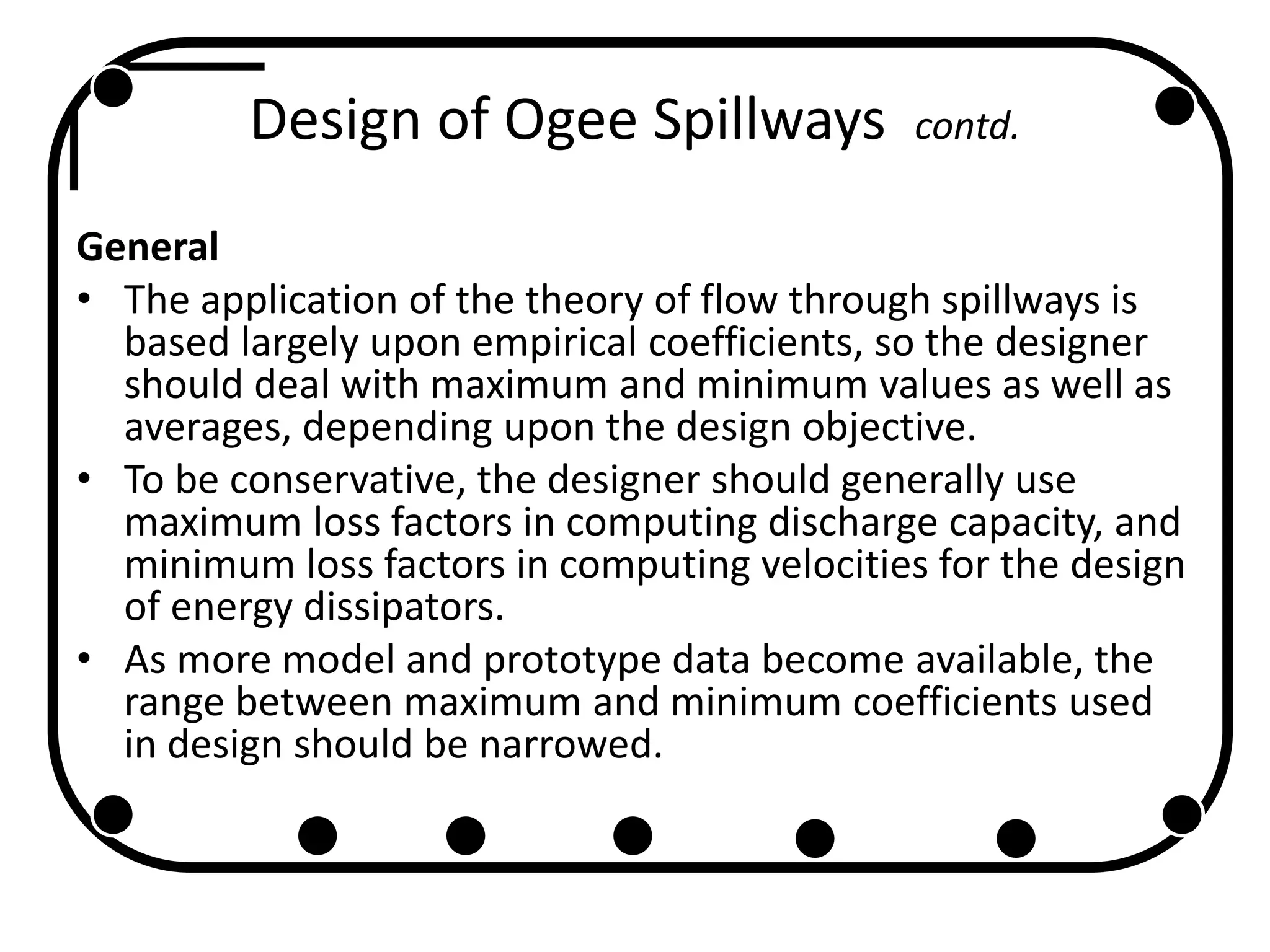 Design of Ogee Spillways contd.
General
• The application of the theory of flow through spillways is
based largely upon empirical coefficients, so the designer
should deal with maximum and minimum values as well as
averages, depending upon the design objective.
• To be conservative, the designer should generally use
maximum loss factors in computing discharge capacity, and
minimum loss factors in computing velocities for the design
of energy dissipators.
• As more model and prototype data become available, the
range between maximum and minimum coefficients used
in design should be narrowed.
 