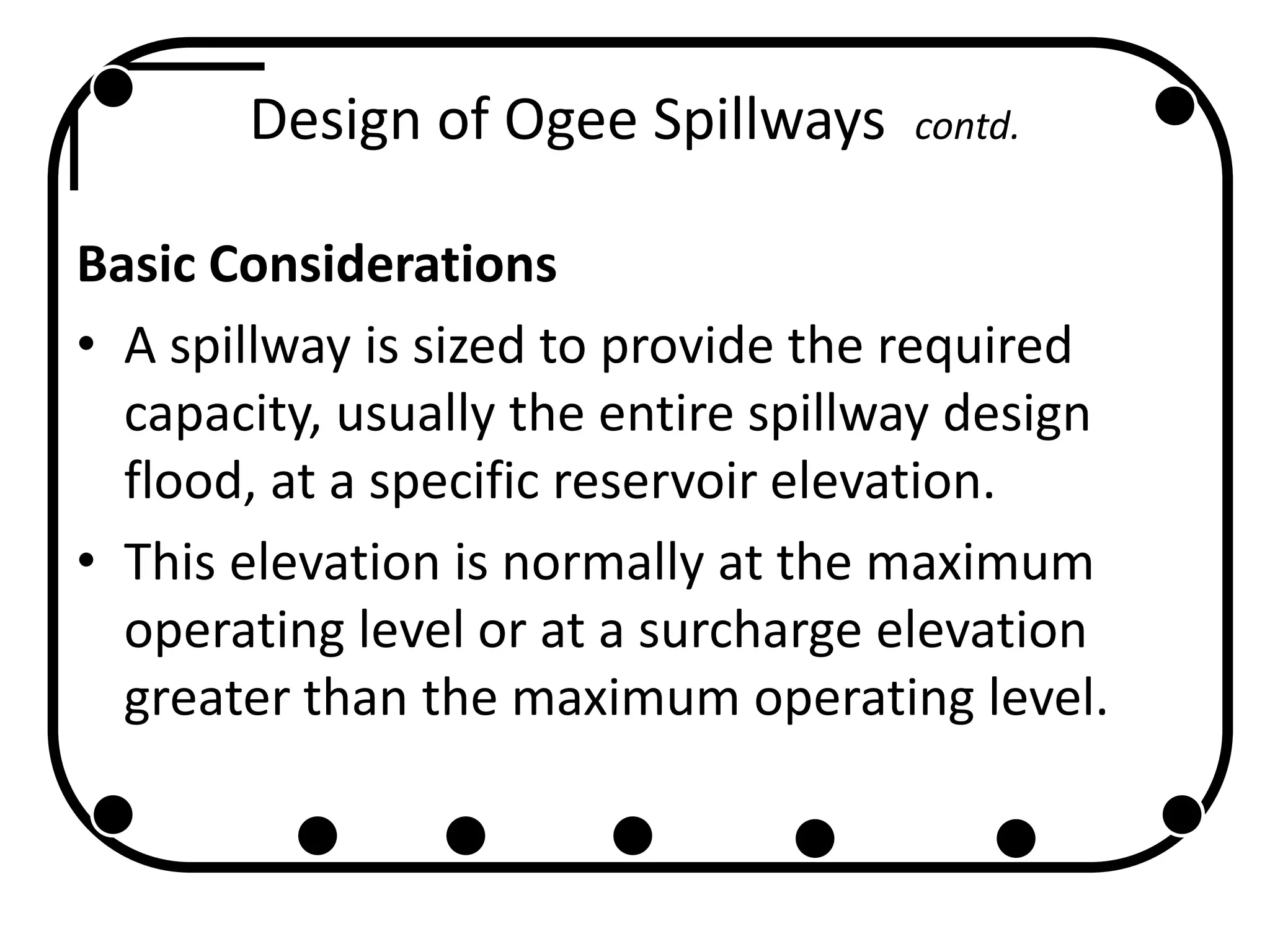 Design of Ogee Spillways contd.
Basic Considerations
• A spillway is sized to provide the required
capacity, usually the entire spillway design
flood, at a specific reservoir elevation.
• This elevation is normally at the maximum
operating level or at a surcharge elevation
greater than the maximum operating level.
 