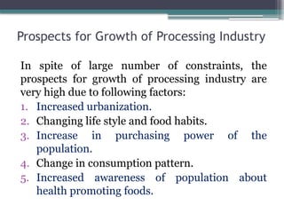Prospects for Growth of Processing Industry
In spite of large number of constraints, the
prospects for growth of processing industry are
very high due to following factors:
1. Increased urbanization.
2. Changing life style and food habits.
3. Increase in purchasing power of the
population.
4. Change in consumption pattern.
5. Increased awareness of population about
health promoting foods.
 