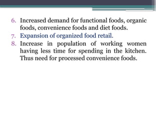 6. Increased demand for functional foods, organic
foods, convenience foods and diet foods.
7. Expansion of organized food retail.
8. Increase in population of working women
having less time for spending in the kitchen.
Thus need for processed convenience foods.
 