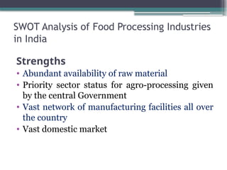 SWOT Analysis of Food Processing Industries
in India
Strengths
• Abundant availability of raw material
• Priority sector status for agro-processing given
by the central Government
• Vast network of manufacturing facilities all over
the country
• Vast domestic market
 
