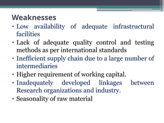 Weaknesses
• Low availability of adequate infrastructural
facilities
• Lack of adequate quality control and testing
methods as per international standards
• Inefficient supply chain due to a large number of
intermediaries
• Higher requirement of working capital.
• Inadequately developed linkages between
Research organizations and industry.
• Seasonality of raw material
 