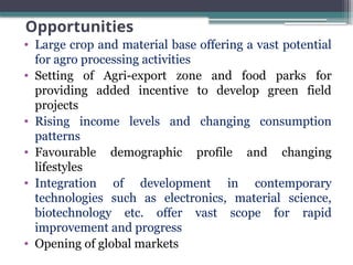 Opportunities
• Large crop and material base offering a vast potential
for agro processing activities
• Setting of Agri-export zone and food parks for
providing added incentive to develop green field
projects
• Rising income levels and changing consumption
patterns
• Favourable demographic profile and changing
lifestyles
• Integration of development in contemporary
technologies such as electronics, material science,
biotechnology etc. offer vast scope for rapid
improvement and progress
• Opening of global markets
 