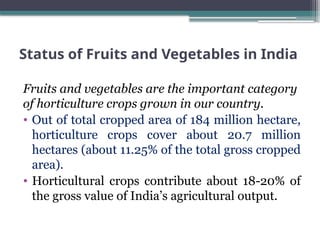 Status of Fruits and Vegetables in India
Fruits and vegetables are the important category
of horticulture crops grown in our country.
• Out of total cropped area of 184 million hectare,
horticulture crops cover about 20.7 million
hectares (about 11.25% of the total gross cropped
area).
• Horticultural crops contribute about 18-20% of
the gross value of India’s agricultural output.
 