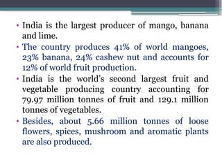 • India is the largest producer of mango, banana
and lime.
• The country produces 41% of world mangoes,
23% banana, 24% cashew nut and accounts for
12% of world fruit production.
• India is the world’s second largest fruit and
vegetable producing country accounting for
79.97 million tonnes of fruit and 129.1 million
tonnes of vegetables.
• Besides, about 5.66 million tonnes of loose
flowers, spices, mushroom and aromatic plants
are also produced.
 