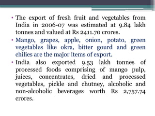 • The export of fresh fruit and vegetables from
India in 2006-07 was estimated at 9.84 lakh
tonnes and valued at Rs 2411.70 crores.
• Mango, grapes, apple, onion, potato, green
vegetables like okra, bitter gourd and green
chilies are the major items of export.
• India also exported 9.53 lakh tonnes of
processed foods comprising of mango pulp,
juices, concentrates, dried and processed
vegetables, pickle and chutney, alcoholic and
non-alcoholic beverages worth Rs 2,757.74
crores.
 