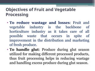 Objectives of Fruit and Vegetable
Processing
• To reduce wastage and losses: Fruit and
vegetable industry is the backbone of
horticulture industry as it takes care of all
possible waste that occurs in spite of
improvement in the distribution and marketing
of fresh produce.
• To handle glut: Produce during glut season
utilized for making different processed products,
thus fruit processing helps in reducing wastage
and handling excess produce during glut season.
 