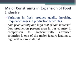 Major Constraints in Expansion of Food
Industry
• Variation in fresh produce quality involving
frequent changes in production schedules.
• Low productivity and high cost of raw material:
Low production percent area in our country in
comparison to horticulturally advanced
countries is one of the major factors leading to
high cost of raw material.
 