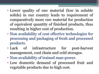 • Lower quality of raw material (low in soluble
solids) in our country leads to requirement of
comparatively more raw material for production
of equivalent quantity of finished products, thus
resulting in higher cost of production.
• Non availability of cost effective technologies for
processing and packaging of fresh and processed
products.
• Lack of infrastructure for post-harvest
management, cool chain and cold storages.
• Non-availability of trained man-power.
• Low domestic demand of processed fruit and
vegetable products due to high cost.
 