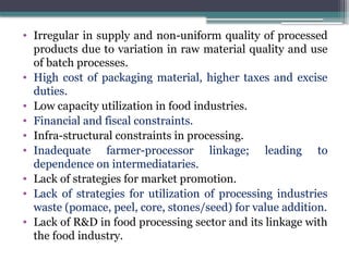 • Irregular in supply and non-uniform quality of processed
products due to variation in raw material quality and use
of batch processes.
• High cost of packaging material, higher taxes and excise
duties.
• Low capacity utilization in food industries.
• Financial and fiscal constraints.
• Infra-structural constraints in processing.
• Inadequate farmer-processor linkage; leading to
dependence on intermediataries.
• Lack of strategies for market promotion.
• Lack of strategies for utilization of processing industries
waste (pomace, peel, core, stones/seed) for value addition.
• Lack of R&D in food processing sector and its linkage with
the food industry.
 