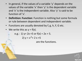 • In general, if the values of a variable ‘y’ depends on the
values of the variable ‘x’ then ‘y’ is the dependent variable
and ‘x’ is the independent variable. Also ‘y’ is said to be
function of ‘x’.
• Definition: Function: Function is nothing but some formula
or rule between dependent and independent variable.
• Functions are usually denoted by f, g, h, F, G etc.
• We write this as y = f(x).
e.g.: 1) y= 2x +5 or f(x) = 2x + 5.
2) y = 𝑥2
+ 2 x +5
are the functions.
 