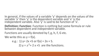 In general, if the values of a variable ‘y’ depends on the values of the
variable ‘x’ then ‘y’ is the dependent variable and ‘x’ is the
independent variable. Also ‘y’ is said to be function of ‘x’.
Definition: Function: Function is nothing but some formula or rule
between dependent and independent variable.
Functions are usually denoted by f, g, h, F, G etc.
We write this as y = f(x).
e.g.: 1) y= 2x +5 or f(x) = 2x + 5.
2) y = 𝑥2+ 2 x +5 are the functions.
 
