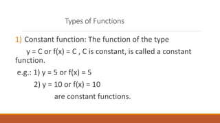 Types of Functions
1) Constant function: The function of the type
y = C or f(x) = C , C is constant, is called a constant
function.
e.g.: 1) y = 5 or f(x) = 5
2) y = 10 or f(x) = 10
are constant functions.
 