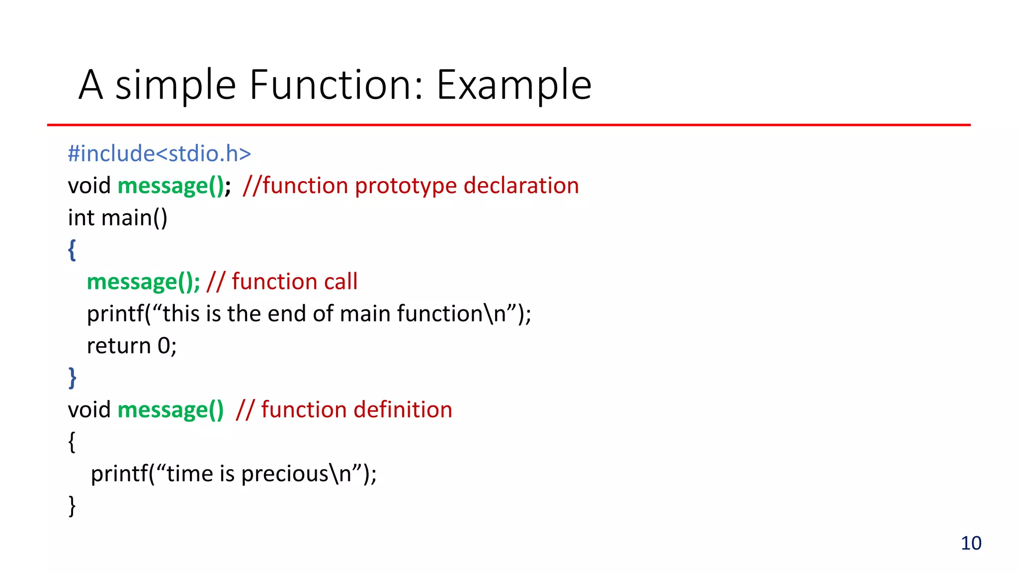 A simple Function: Example
#include<stdio.h>
void message(); //function prototype declaration
int main()
{
message(); // function call
printf(“this is the end of main functionn”);
return 0;
}
void message() // function definition
{
printf(“time is preciousn”);
}
10
 