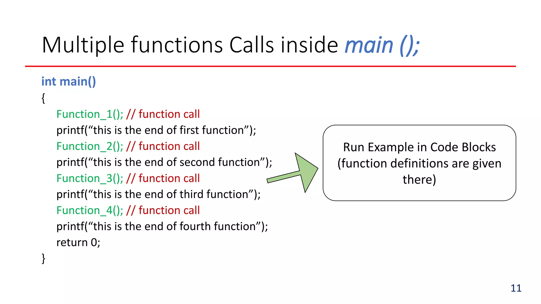 Multiple functions Calls inside main ();
int main()
{
Function_1(); // function call
printf(“this is the end of first function”);
Function_2(); // function call
printf(“this is the end of second function”);
Function_3(); // function call
printf(“this is the end of third function”);
Function_4(); // function call
printf(“this is the end of fourth function”);
return 0;
}
Run Example in Code Blocks
(function definitions are given
there)
11
 