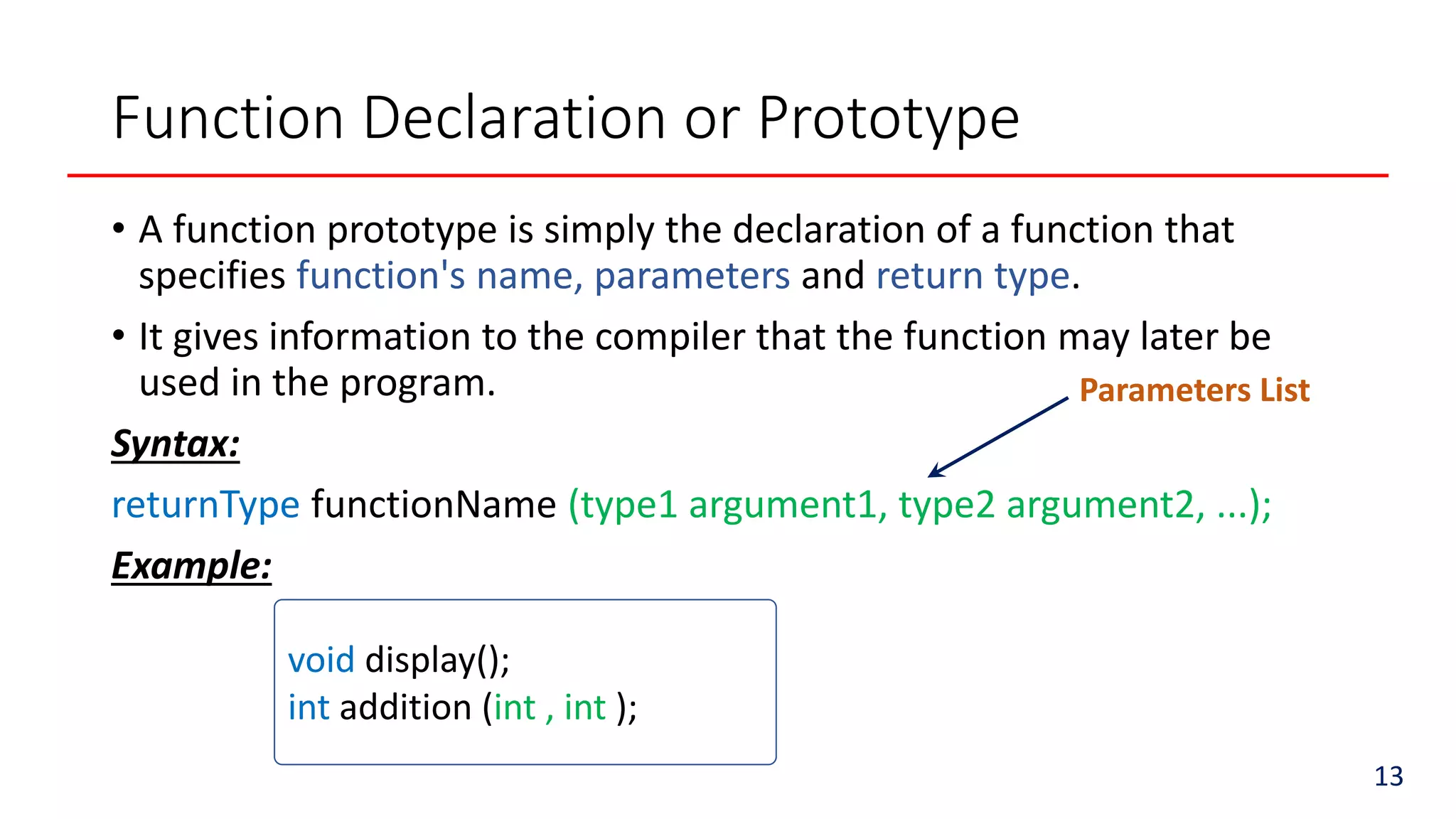 Function Declaration or Prototype
• A function prototype is simply the declaration of a function that
specifies function's name, parameters and return type.
• It gives information to the compiler that the function may later be
used in the program.
Syntax:
returnType functionName (type1 argument1, type2 argument2, ...);
Example:
void display();
int addition (int , int );
Parameters List
13
 