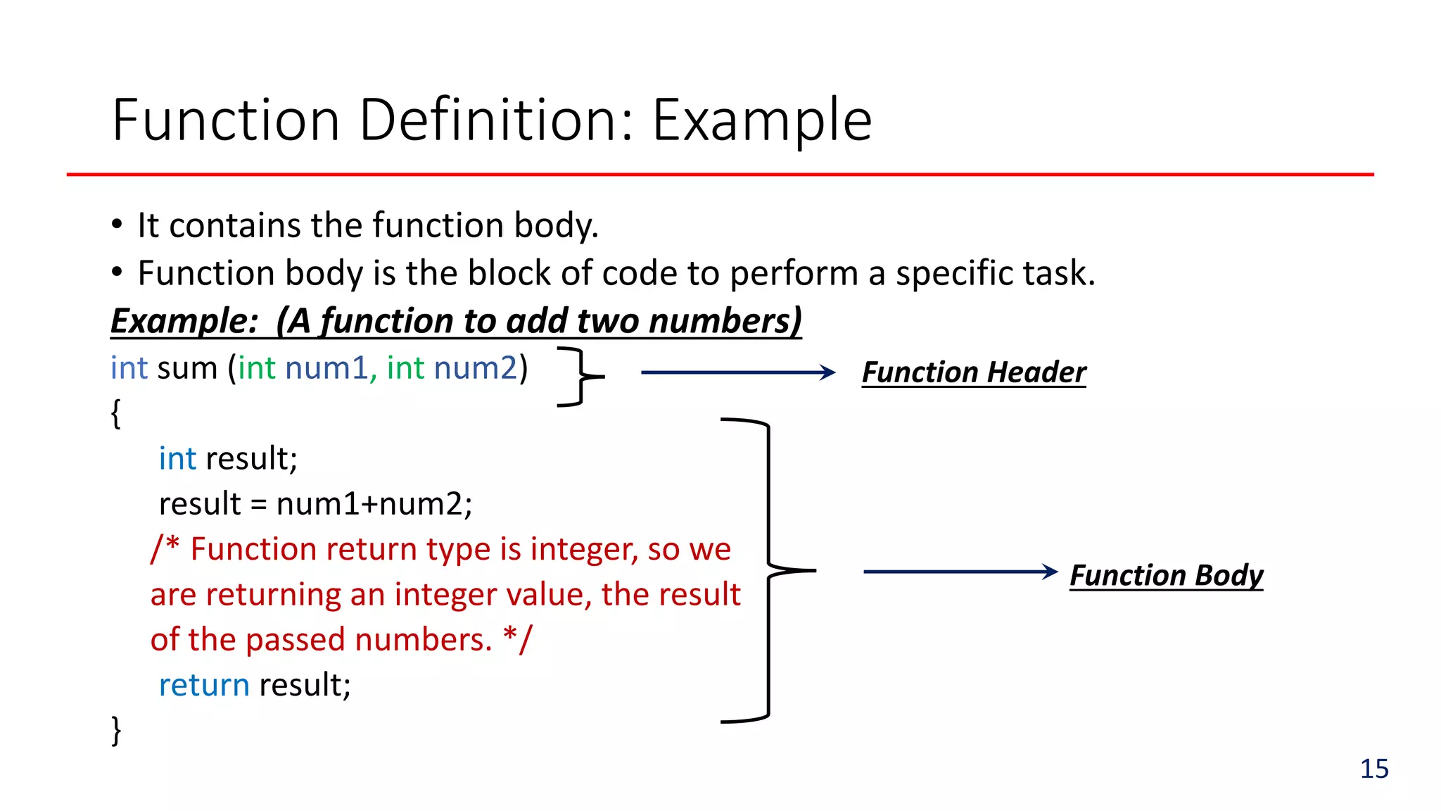 Function Definition: Example
• It contains the function body.
• Function body is the block of code to perform a specific task.
Example: (A function to add two numbers)
int sum (int num1, int num2)
{
int result;
result = num1+num2;
/* Function return type is integer, so we
are returning an integer value, the result
of the passed numbers. */
return result;
}
15
Function Header
Function Body
 