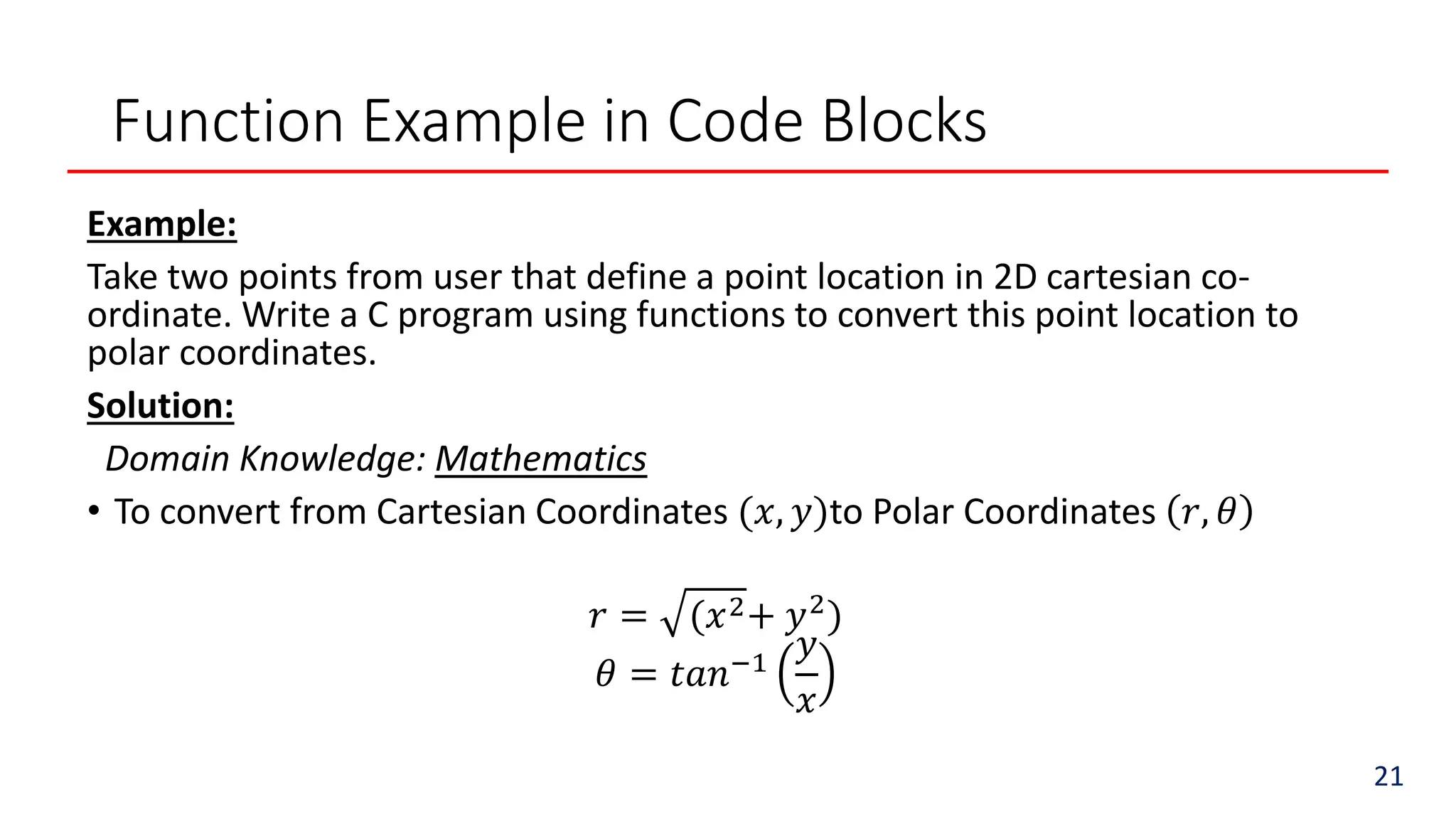 Function Example in Code Blocks
Example:
Take two points from user that define a point location in 2D cartesian co-
ordinate. Write a C program using functions to convert this point location to
polar coordinates.
Solution:
Domain Knowledge: Mathematics
• To convert from Cartesian Coordinates (𝑥, 𝑦)to Polar Coordinates 𝑟, 𝜃
𝑟 = (𝑥2+ 𝑦2
)
𝜃 = 𝑡𝑎𝑛−1
𝑦
𝑥
21
 