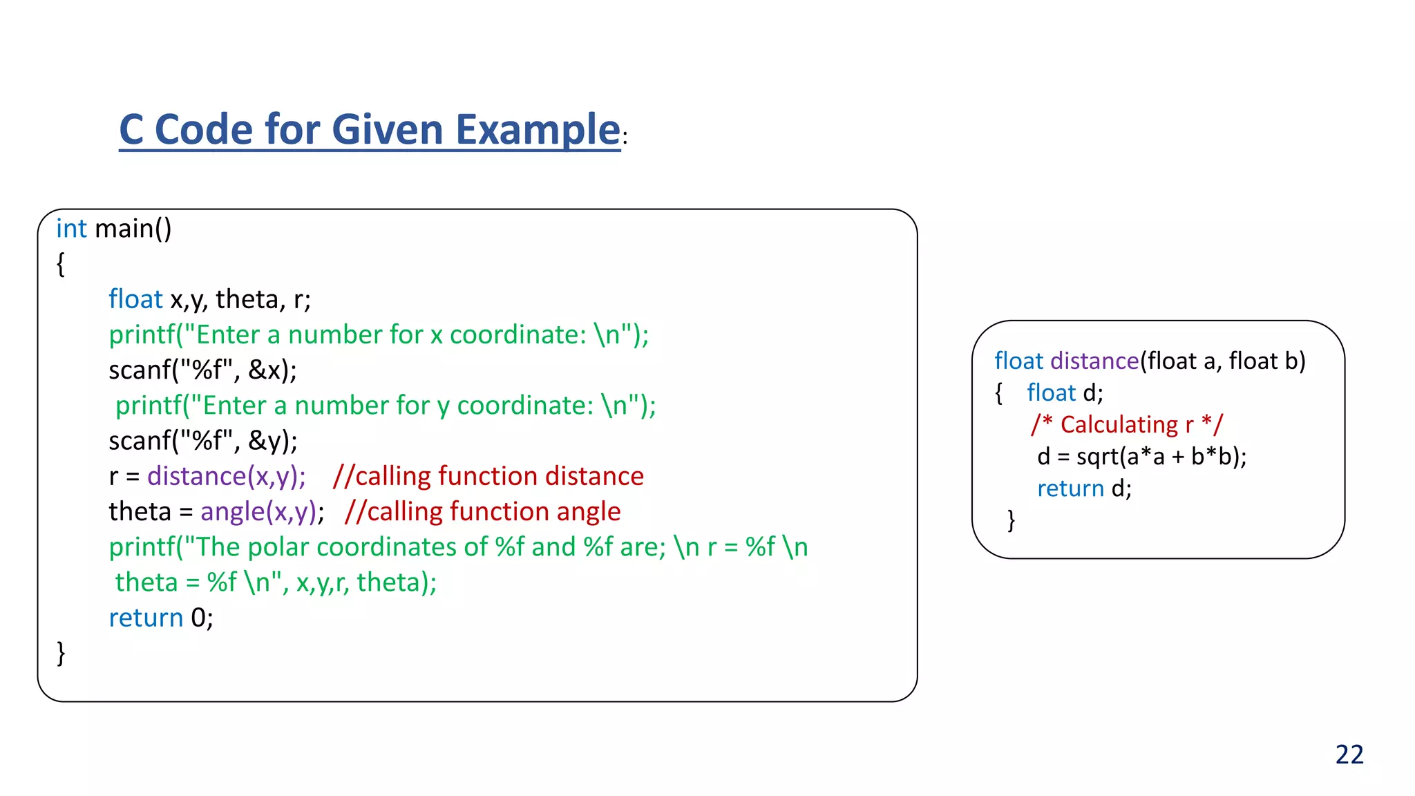 int main()
{
float x,y, theta, r;
printf("Enter a number for x coordinate: n");
scanf("%f", &x);
printf("Enter a number for y coordinate: n");
scanf("%f", &y);
r = distance(x,y); //calling function distance
theta = angle(x,y); //calling function angle
printf("The polar coordinates of %f and %f are; n r = %f n
theta = %f n", x,y,r, theta);
return 0;
}
float distance(float a, float b)
{ float d;
/* Calculating r */
d = sqrt(a*a + b*b);
return d;
}
C Code for Given Example:
22
 