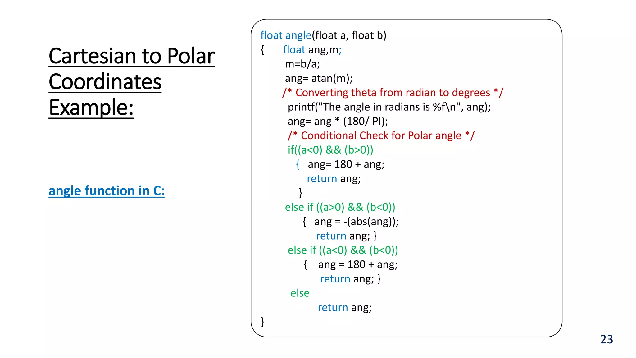 Cartesian to Polar
Coordinates
Example:
23
float angle(float a, float b)
{ float ang,m;
m=b/a;
ang= atan(m);
/* Converting theta from radian to degrees */
printf("The angle in radians is %fn", ang);
ang= ang * (180/ PI);
/* Conditional Check for Polar angle */
if((a<0) && (b>0))
{ ang= 180 + ang;
return ang;
}
else if ((a>0) && (b<0))
{ ang = -(abs(ang));
return ang; }
else if ((a<0) && (b<0))
{ ang = 180 + ang;
return ang; }
else
return ang;
}
angle function in C:
 