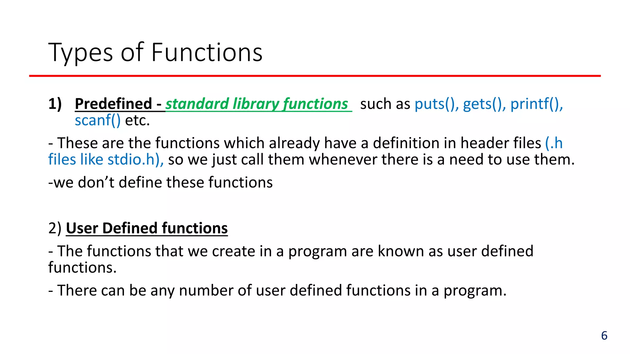 Types of Functions
1) Predefined - standard library functions such as puts(), gets(), printf(),
scanf() etc.
- These are the functions which already have a definition in header files (.h
files like stdio.h), so we just call them whenever there is a need to use them.
-we don’t define these functions
2) User Defined functions
- The functions that we create in a program are known as user defined
functions.
- There can be any number of user defined functions in a program.
6
 