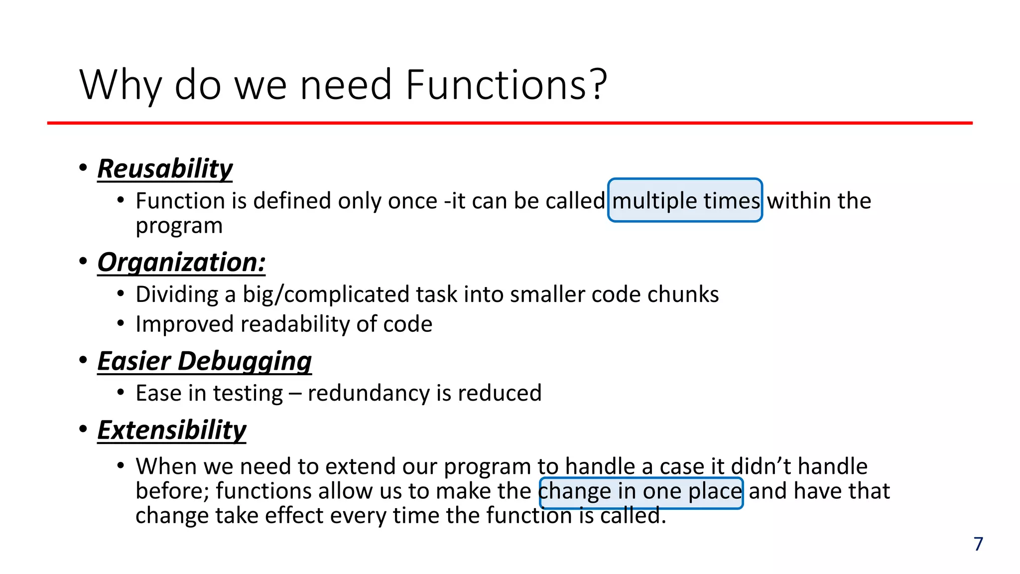 Why do we need Functions?
7
• Reusability
• Function is defined only once -it can be called multiple times within the
program
• Organization:
• Dividing a big/complicated task into smaller code chunks
• Improved readability of code
• Easier Debugging
• Ease in testing – redundancy is reduced
• Extensibility
• When we need to extend our program to handle a case it didn’t handle
before; functions allow us to make the change in one place and have that
change take effect every time the function is called.
 