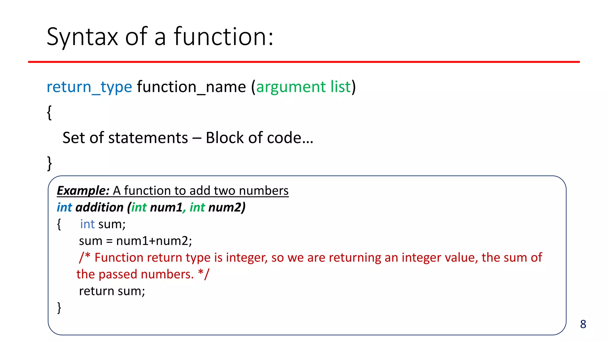 Example: A function to add two numbers
int addition (int num1, int num2)
{ int sum;
sum = num1+num2;
/* Function return type is integer, so we are returning an integer value, the sum of
the passed numbers. */
return sum;
}
Syntax of a function:
return_type function_name (argument list)
{
Set of statements – Block of code…
}
8
 