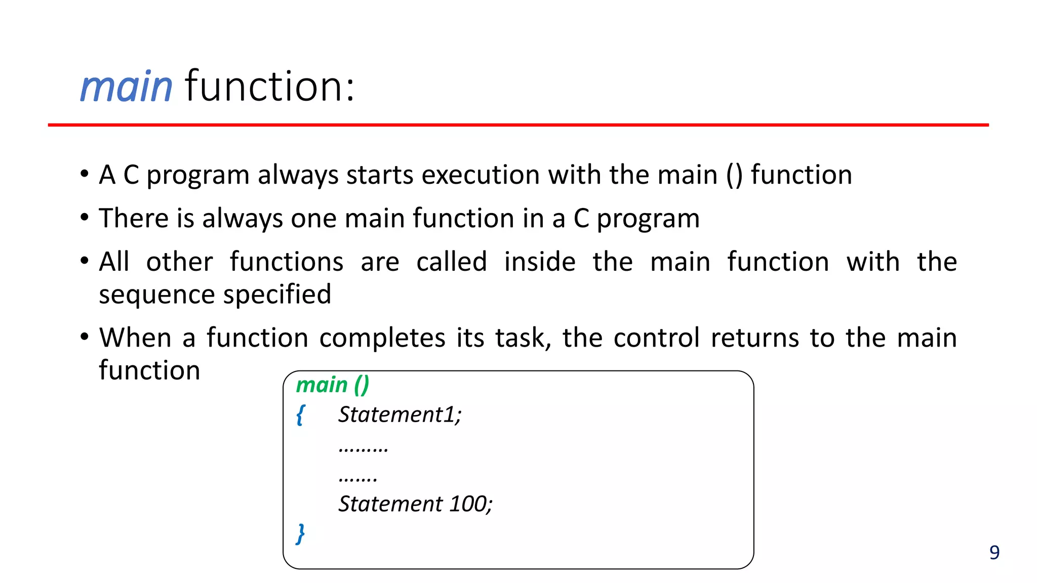 main function:
• A C program always starts execution with the main () function
• There is always one main function in a C program
• All other functions are called inside the main function with the
sequence specified
• When a function completes its task, the control returns to the main
function main ()
{ Statement1;
………
…….
Statement 100;
}
9
 