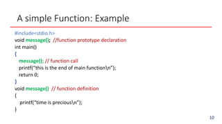 A simple Function: Example
#include<stdio.h>
void message(); //function prototype declaration
int main()
{
message(); // function call
printf(“this is the end of main functionn”);
return 0;
}
void message() // function definition
{
printf(“time is preciousn”);
}
10
 