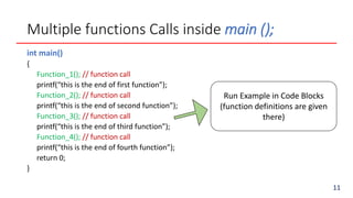 Multiple functions Calls inside main ();
int main()
{
Function_1(); // function call
printf(“this is the end of first function”);
Function_2(); // function call
printf(“this is the end of second function”);
Function_3(); // function call
printf(“this is the end of third function”);
Function_4(); // function call
printf(“this is the end of fourth function”);
return 0;
}
Run Example in Code Blocks
(function definitions are given
there)
11
 